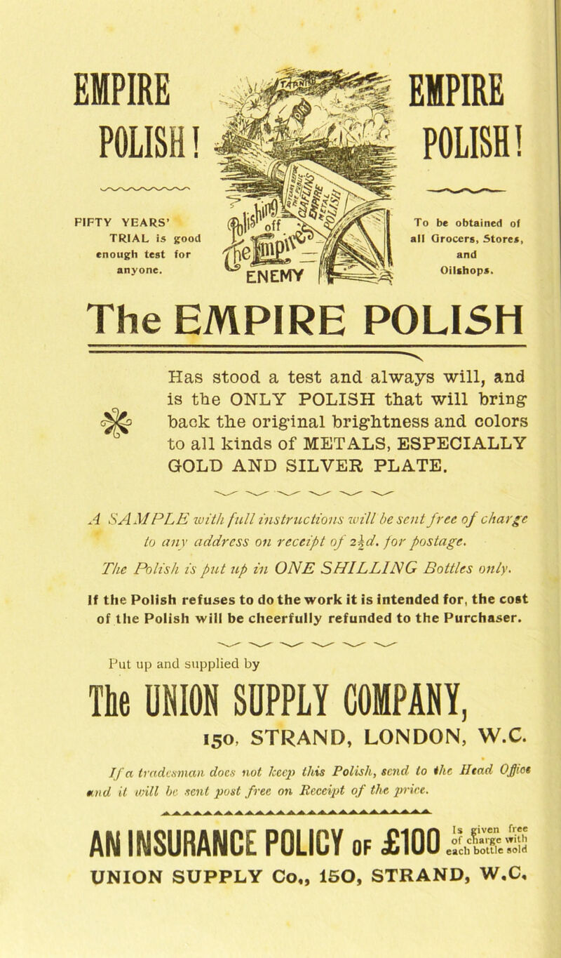 EMPIRE POLISH! FIFTY YEARS’ TRIAL is good enough test for anyone. EMPIRE POLISH! To be obtained of all Qrocers, Stores, and Oilshops. The EMPIRE POLISH Has stood a test and always will, and is the ONLY POLISH that will bring back the original brightness and colors to all kinds of METALS, ESPECIALLY GOLD AND SILVER PLATE. A SAM PLE with full instructions will be sent free of charge to any address on receipt of 2kd. for postage. The Polish is put up in ONE SHILLING Bottles only. If the Polish refuses to do the work it is intended for, the cost of the Polish will be cheerfully refunded to the Purchaser. Put up and supplied by The UNION SUPPLY COMPANY, 150, STRAND, LONDON, W.C. If a tradesman docs not keep this Polish, send to the Head OJJict mud it will be sent post free on Receipt of the price. AN INSURANCE POLICY of £100 itHS UNION SUPPLY Co„ 150, STRAND, W.C,