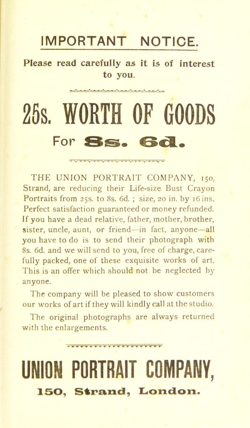 IMPORTANT NOTICE. Please read carefully as it is of interest to you. 25s. WORTH OF GOODS For 8s. 6c&. THE UNION PORTRAIT COMPANY, 150, Strand, are reducing their Life-size Bust Crayon Portraits from 25s. to 8s. 6d. ; size, 20 in. by 16 ins. Perfect satisfaction guaranteed or money refunded. If you have a dead relative, father, mother, brother, sister, uncle, aunt, or friend—in fact, anyone—all you have to do is to send their photograph with 8s. 6d. and we will send to you, free of charge, care- fully packed, one of these exquisite works of art. This is an offer which should not be neglected by anyone. The company will be pleased to show customers our works of art if they will kindly call at the studio. The original photographs are always returned with the enlargements. UNION PORTRAIT COMPANY, 150, Strand, London.