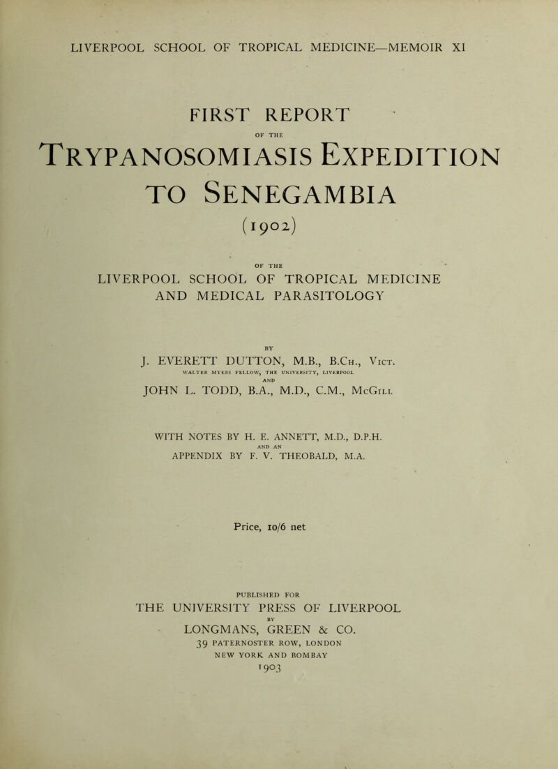 LIVERPOOL SCHOOL OF TROPICAL MEDICINE—MEMOIR XI FIRST REPORT OF THE Trypanosomiasis Expedition to Senegambia (I9°2) OF THE LIVERPOOL SCHOOL OF TROPICAL MEDICINE AND MEDICAL PARASITOLOGY BY J. EVERETT DUTTON, M.B., B.Ch., Vict. WALTER MYERS FELLOW, THE UNIVERSITY, LIVERPOOL AND JOHN L. TODD, B.A., M.D., C.M., McGill WITH NOTES BY H. E. ANNETT, M.D., D.P.H. AND AN APPENDIX BY F. V. THEOBALD, M.A. Price, 10/6 net PUBLISHED FOR THE UNIVERSITY PRESS OF LIVERPOOL BY LONGMANS, GREEN & CO. 39 PATERNOSTER ROW, LONDON NEW YORK AND BOMBAY t9°3