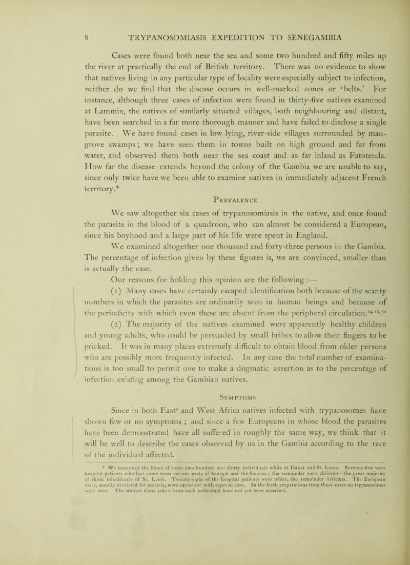 Cases were found both near the sea and some two hundred and fifty miles up the river at practically the end of British territory. There was no evidence to show that natives living in any particular type of locality were especially subject to infection, neither do we find that the disease occurs in well-marked zones or ‘belts.’ For instance, although three cases of infection were found in thirty-five natives examined at Lammin, the natives of similarly situated villages, both neighbouring and distant, have been searched in a far more thorough manner and have failed to disclose a single parasite. We have found cases in low-lying, river-side villages surrounded by man- grove swamps; we have seen them in towns built on high ground and far from water, and observed them both near the sea coast and as far inland as Fatotenda. How far the disease extends beyond the colony of the Gambia we are unable to say, since only twice have we been able to examine natives in immediately adjacent French territory.* Prevalence We saw altogether six cases of trypanosomiasis in the native, and once found the parasite in the blood of a quadroon, who can almost be considered a European, since his boyhood and a large part of his life were spent in England. We examined altogether one thousand and forty-three persons in the Gambia. The percentage of infection given by these figures is, we are convinced, smaller than is actually the case. Our reasons for holding this opinion are the following:— (1) Many cases have certainly escaped identification both because of the scanty numbers in which the parasites are ordinarily seen in human beings and because of the periodicity with which even these are absent from the peripheral circulation.’4,15,50 (2) The majority of the natives examined were apparently healthy children and young adults, who could be persuaded by small bribes to allow their fingers to be pricked. It was in many places extremely difficult to obtain blood from older persons who are possibly more frequently infected. In any case the total number of examina- tions is too small to permit one to make a dogmatic assertion as to the percentage of infection existing among the Gambian natives. Symptoms Since in both East5 and West Africa natives infected with trypanosomes have shown few or no symptoms ; and since a few Europeans in whose blood the parasites have been demonstrated have all suffered in roughly the same way, we think that it will be well to describe the cases observed by us in the Gambia according to the race ot the individual affected. * We examined the blood of some two hundred and thirty individuals while at Dakar and St. Louis. Seventy-five were hospital patients who had come from various parts of Senegal and the Soudan ; the remainder were children—the great majority of them inhabitants of St. Louis. Twenty-eight of the hospital patients were white, the remainder Africans. The European cases, usually invalided for malaria, were examined with especial care. In the fresh preparations from these cases no trypanosomes were seen. The stained films taken from each individual have not yet been searched.