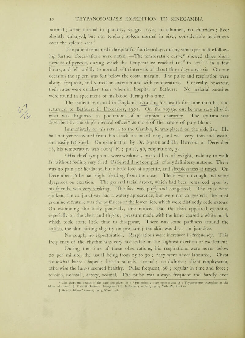 normal ; urine normal in quantity, sp. gr. 1032, no albumen, no chlorides ; liver slightly enlarged, but not tender ; spleen normal in size ; considerable tenderness over the splenic area.’ The patient remained in hospital for fourteen days, during which period the follow- ing further observations were noted :—The temperature curve* shewed three short periods of pyrexia, during which the temperature reached ioi° to 1020 F. in a few hours, and fell rapidly to normal, with intervals of about three days apyrexia. On one occasion the spleen was felt below the costal margin. The pulse and respiration were always frequent, and varied on exertion and with temperature. Generally, however, their rates were quicker than when in hospital at Bathurst. No malarial parasites were found in specimens of his blood during this time. The patient remained in England recruiting his health for some months, and returned to Bathurst in December, 1901. On the voyage out he was very ill with what was diagnosed as pneumonia of an atypical character. The sputum was described by the ship’s medical officerf as more of the nature of pure blood. Immediately on his return to the Gambia, K. was placed on the sick list. He had not yet recovered from his attack on board ship, and was very thin and weak, and easily fatigued. On examination by Dr. Forde and Dr. Dutton, on December 18, his temperature was 100-4° F. ; pulse, 96, respirations, 34. ‘ His chiet symptoms were weakness, marked loss of weight, inability to walk far without feeling very tired Patient did not complain of anydefinite symptoms. There was no pain nor headache, but a little loss of appetite, and sleeplessness at times. On December 16 he had slight bleeding from the nose. There was no cough, but some dyspnoea on exertion. The general facial aspect, which had been remarked upon by his friends, was very striking. The face was puffy and congested. The eyes were sunken, the conjunctivae had a watery appearance, but were not congested ; the most prominent feature was the puffiness of the lower lids, which were distinctly oedematous. On examining the body generally, one noticed that the skin appeared cyanotic, especially on the chest and thighs ; pressure made with the hand caused a white mark which took some little time to disappear. There was some puffiness around the ankles, the skin pitting slightly on pressure ; the skin was dry ; no jaundice. No cough, no expectoration. Respirations were increased in frequency. This frequency of the rhythm was very noticeable on the slightest exertion or excitement. D uring the time of these observations, his respirations were never below 20 per minute, the usual being from 25 to 30 ; they were never laboured. Chest somewhat barrel-shaped ; breath sounds, normal ; no dulness ; slight emphysema, otherwise the lungs seemed healthy. Pulse frequent, 96 ; regular in time and force ; tension, normal ; artery, normal. The pulse was always frequent and hardly ever * The chart and details of the case are given in a ‘ Preliminaiy note upon a case of a Trypanosome occurring in the blood of man.’ J. Everett Dutton. Thompson Tales L ihoratory Report, 1902, Vol. IV, Part ii.