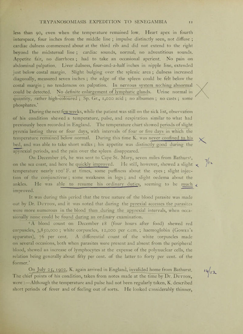 less than 90, even when the temperature remained low. Heart apex in fourth interspace, four inches from the middle line ; impulse distinctly seen, not diffuse ; cardiac dulness commenced about at the third rib and did not extend to the right beyond the midsternal line ; cardiac sounds, normal, no adventitious sounds. Appetite fair, no diarrhoea ; had to take an occasional aperient. No pain on abdominal palpation. Liver dulness, four-and-a-h.alf inches in nipple line, extended just below costal margin. Slight bulging over the splenic area ; dulness increased diagonally, measured seven inches ; the edge of the spleen could be felt below the costal margin ; no tenderness on palpation. In nervous system nothing abnormal could be detected. No definite enlargement of lymphatic glands. Urine normal in quantity, rather high-coloured ; Sp. Gr., 1,020 acid ; no albumen ; no casts ; some phosphates.’ During the next few weeks, while the patient was still on the sick list, observation of his condition shewed a temperature, pulse, and respiration similar to what had previously been recorded in England. The temperature chart showed periods of slight pyrexia lasting three or four days, with intervals of four or five days in which the temperature remained below normal. During this time K. was never confined to his bed, and was able to take short walks ; his appetite was distinctly good during the apyrexial periods, and the pain over the spleen disappeared. On December 26, he was sent to Cape St. Mary, seven miles from Bathurst, on the sea coast, and here he quickly improved. He still, however, shewed a slight ^ temperature nearly ioo°F. at times, some puffiness about the eyes; slight injec- tion of the conjunctivae ; some weakness in legs ; and slight oedema about the ankles. He was able to resume his ordinary duties, seeming to be much ^ improved. It was during this period that the true nature of the blood parasite was made out by Dr. Dutton, and it was noted that during the pyrexial accesses the parasites were more numerous in the blood than during the apyrexial intervals, when occa- sionally none could be found during an ordinary examination. c A blood count on December 18 (four hours after food) shewed red corpuscles, 3,850,000; white corpuscles, 12,000 per c.cm. ; haemoglobin (Gower’s apparatus), 76 per cent. A differential count of the white corpuscles made on several occasions, both when parasites were present and absent from the peripheral blood, shewed an increase of lymphocytes at the expense of the polynuclear cells, the relation being generally about fifty per cent, of the latter to forty per cent, of the former.’ On July 2 5, 1902, K. again arrived in England, invalided home from Bathurst. The chief points of his condition, taken from notes made at the time by Dr. Dutton, were :—Although the temperature and pulse had not been regularly taken, K. described short periods of fever and of feeling out of sorts. He looked considerably thinner,