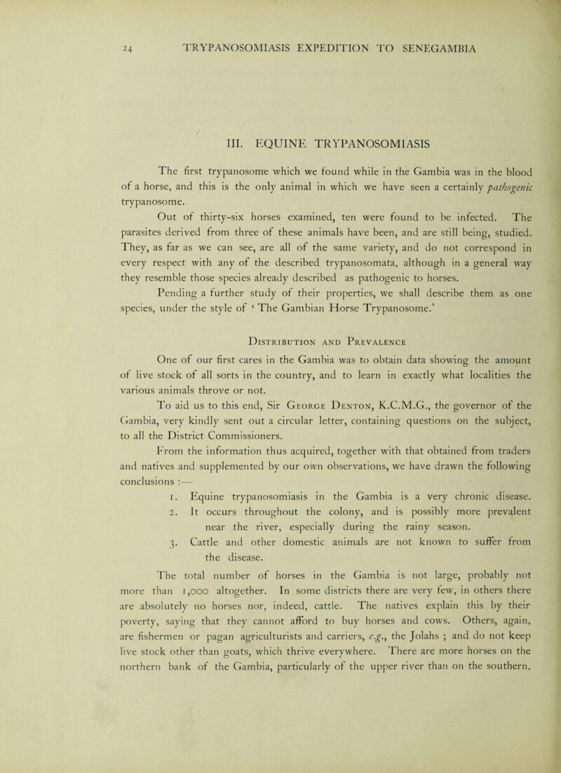 III. EQUINE TRYPANOSOMIASIS The first trypanosome which we found while in the Gambia was in the blood of a horse, and this is the only animal in which we have seen a certainly pathogenic trypanosome. Out of thirty-six horses examined, ten were found to be infected. The parasites derived from three of these animals have been, and are still being, studied. They, as far as we can see, are all of the same variety, and do not correspond in every respect with any of the described trypanosomata, although in a general way they resemble those species already described as pathogenic to horses. Pending a further study of their properties, we shall describe them as one species, under the style of ‘ The Gambian Horse Trypanosome.’ Distribution and Prevalence One of our first cares in the Gambia was to obtain data showing the amount of live stock of all sorts in the country, and to learn in exactly what localities the various animals throve or not. To aid us to this end, Sir George Denton, K.C.M.G., the governor of the Gambia, very kindly sent out a circular letter, containing questions on the subject, to all the District Commissioners. From the information thus acquired, together with that obtained from traders and natives and supplemented by our own observations, we have drawn the following conclusions :— 1. Equine trypanosomiasis in the Gambia is a very chronic disease. 2. It occurs throughout the colony, and is possibly more prevalent near the river, especially during the rainy season. 3. Cattle and other domestic animals are not known to suffer from the disease. The total number of horses in the Gambia is not large, probably not more than 1,000 altogether. In some districts there are very few, in others there are absolutely no horses nor, indeed, cattle. The natives explain this by their poverty, saying that they cannot afford to buy horses and cows. Others, again, are fishermen or pagan agriculturists and carriers, e.g., the Jolahs ; and do not keep live stock other than goats, which thrive everywhere. There are more horses on the northern bank of the Gambia, particularly of the upper river than on the southern.