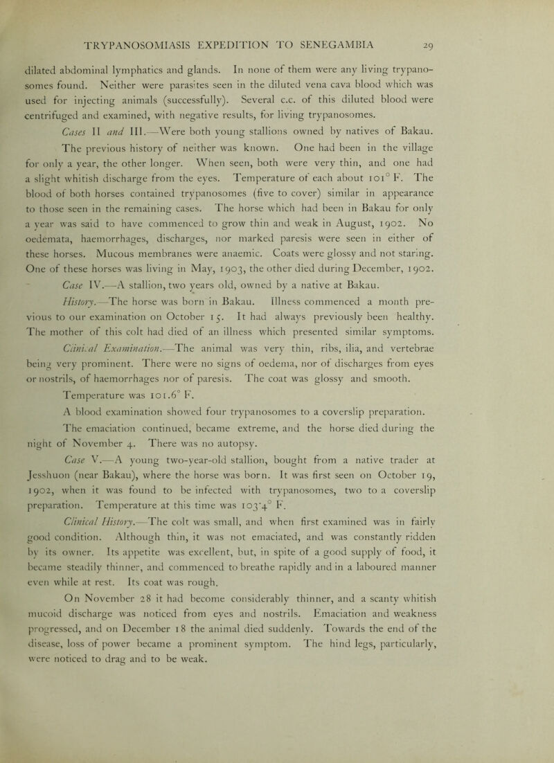 dilated abdominal lymphatics and glands. In none of them were any living trypano- somes found. Neither were parasites seen in the diluted vena cava blood which was used for injecting animals (successfully). Several c.c. of this diluted blood were centrifuged and examined, with negative results, for living trypanosomes. Cases 11 and III.—Were both young stallions owned by natives of Bakau. The previous history of neither was known. One had been in the village for only a year, the other longer. When seen, both were very thin, and one had a slight whitish discharge from the eyes. Temperature ot each about ioi° F. The blood of both horses contained trypanosomes (five to cover) similar in appearance to those seen in the remaining cases. The horse which had been in Bakau for only a year was said to have commenced to grow thin and weak in August, 1902. No oedemata, haemorrhages, discharges, nor marked paresis were seen in either of these horses. Mucous membranes were anaemic. Coats were glossy and not staring. One of these horses was living in May, 1903, the other died during December, 1902. Case IV.—A stallion, two years old, owned by a native at Bakau. History.—The horse was born in Bakau. Illness commenced a month pre- vious to our examination on October 15. It had always previously been healthy. The mother ot this colt had died of an illness which presented similar symptoms. Ctinical Examination.—The animal was very thin, ribs, ilia, and vertebrae being very prominent. There were no signs of oedema, nor of discharges from eyes or nostrils, of haemorrhages nor of paresis. The coat was glossy and smooth. Temperature was 101.6° F. A blood examination showed four trypanosomes to a coverslip preparation. The emaciation continued, became extreme, and the horse died during the night of November 4. There was no autopsy. Case V.—A young two-year-old stallion, bought from a native trader at Jesshuon (near Bakau), where the horse was born. It was first seen on October 19, 1902, when it was found to be infected with trypanosomes, two to a coverslip preparation. Temperature at this time was io3‘4° F. Clinical History.—The colt was small, and when first examined was in fairlv good condition. Although thin, it was not emaciated, and was constantly ridden by its owner. Its appetite was excellent, but, in spite of a good supply of food, it became steadily thinner, and commenced to breathe rapidly and in a laboured manner even while at rest. Its coat was rough. On November 28 it had become considerably thinner, and a scanty whitish mucoid discharge was noticed from eyes and nostrils. Emaciation and weakness progressed, and on December 18 the animal died suddenly. Towards the end ot the disease, loss of power became a prominent symptom. The hind legs, particularly, were noticed to drag and to be weak.
