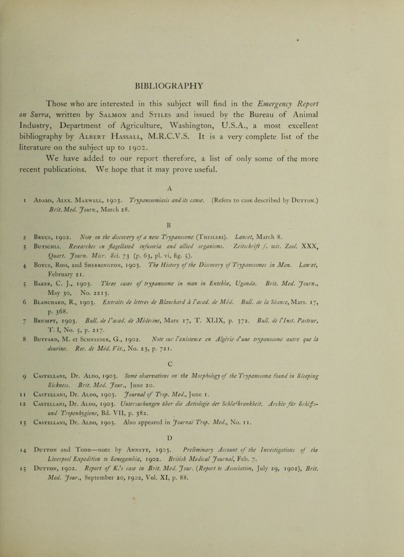 Those who are interested in this subject will find in the Emergency Report on Surra, written by Salmon and Stiles and issued by the Bureau of Animal Industry, Department of Agriculture, Washington, U.S.A., a most excellent bibliography by Albert Hassall, M.R.C.V.S. It is a very complete list of the literature on the subject up to 1902. We have added to our report therefore, a list of only some of the more recent publications. We hope that it may prove useful. A 1 Adams, Alex. Maxwell, 1903. Trypanosomiasis and its cause. (Refers to case described by Dutton.) Brit. Med. Journ., March 28. B 2 Bruce, 1902. Note on the discovery of a nezu Trypanosome (Theileri). Lancet, March 8. 3 Butschli. Researches on flagellated infusoria and allied organisms. Zeitschrift yv us is. Z ool. XXX, Quart. Journ. Micr. Sci. 73 (p. 63, pi. vi, fig. 5). 4 Boyce, Ross, and Sherrington, 1903. The History of the Discovery of Trypanosomes in Man. Lancet, February 21. 5 Baker, C. J., 1903. Three cases of trypanosome in man in Entebbe, Uganda. Brit. Med. Journ., May 30, No. 221 3. 6 Blanchard, R., 1903. Extraits de lettres de Blanchard a Pacad. de Med. Bull, de la Seance, Mars. 17, p. 368. 7 Brumpt, 1903. Bull, de Tacad. de Medecine, Mars 17, T. XLIX, p. 372. Bull, de 1'Inst. Pasteur, T. I, No. 5, p. 217. 8 Buffard, M. et Schneider, G., 1902. Note sur l'existence en Algerie d'une trypanosome autre que la dourine. Rec. de Med. Vet., No. 23, p. 721. C 9 Castellani, Dr. Aldo, 1903. Some observations on the Morphology of the Trypanosoma found in Sleeping Sickness. Brit. Med. Jour., June 20. 11 Castellani, Dr. Aldo, 1903. Journal of Trop. Med., June 1. 12 Castellani, Dr. Aldo, 1903. Untersuchungen iiber die Aetiologie der Sch/afkrankkeit. Archiv fiir Sckiffs- und Tropenhygiene, Bd. VII, p. 382. 13 Castellani, Dr. Aldo, 1903. Also appeared in Journal Trop. Med., No. 11. D 14 Dutton and Todd—note by Annett, 1903. Preliminary Account of the Investigations of the Liverpool Expedition to Senegambia, 1902. British Medical Journal, Feb. 7. 15 Dutton, 1902. Report of K.’s case in Brit. Med. Jour. {Report to Association, July 29, 1902), Brit. Med. Jour., September 20, 1902, Vol. XI, p. 88.