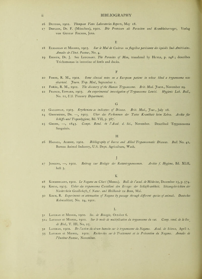 Dutton, 1902. Thompson Tates Laboratories Reports, May 18. Doflein, Dr. F. (Miinchen), 1901. Die Protozoen als Parasiten und Krankheitserreger, Verlag von Gustav Fischer, Jena. E Elmassian et Migone, 1903. Sur le Mai de Caderas ou flagellose paresiante des equides Sud-Americains. Annales de I'lnst. Pasteur, No. 4. Eberth, Dr. J. See Leuchart. The Parasites of Rian, translated by Hcyle, p. 248 ; describes Trichomonas in intestine of fowls and ducks. F Forde, R. M., 1902. Some clinical notes on a European patient in whose blood a trypanosoma was observed. Journ. Trop. Med., September 1. Forde, R. M., 1902. The discovery of the Human Trypanosome. Brit. Med. Journ., November 29. Francis, Edward, 1903. An experimental investigation of Trypanosoma Lewisi. Hygienic Lab. Bull., No. 11, U.S. Treasury Department. G Galloway, 1903. Erythemata as indicators of Disease. Brit. Med., Jour., July 18. Grothusen, Dr. —, 1903. Uber das Vorkommen der Tsetse Krankheit beim Z,ebra. Archiv fiir Schiffs-und Tropenkygiene, Bd. VII, p. 387. Gruby, —, 1843. Compt. Rend, de 1'Acad. d. Sci., November. Described Trypanosoma Sanguinis. H Hassall, Albert, 1902. Bibliography of Surra and Allied Trypanosomatic Diseases. Bull. No. 42, Bureau Animal Industry, U.S. Dept. Agriculture, Wash. J Jurgens, —, 1902. Beitrag zur Biologie der Rattentiypanosomen. Archiv f. Hygiene, Bd. XLII, heft 3. K Kermorgant, 1902. Le Nagana au Chari (Morel). Bull, de Tacad. de Medecine, December 15, p. 574. Kruse, 1903. Ueber das trypanosoma Castellani den Erreger der Schlafkrankheit. Sitzungsberichten der Niederrhein Gesellschaft, f. Natur. und Heilkunde zu Bonn, Mai. Koch, R. Experiments on attenuation of Nagana by passage through different species of animals. Deutsches Kolonialblatt, No. 24, 1901. L Laveran et Mesnil, 1900. Soc. de Biotogie, October 6. Laveran et Mesnil, 1900. Sur le mode de multiplication du trypanosome du rat. Comp. rend, de la Soc de Biol, T. Ill, No, 25. Laveran, 1902. De Faction du serum humain sur le trypanosome du Nagana. Acad, de Science, April 1. Laveran et Mesnil, 1902. Recherches sur le Traitcment et la Prevention du Nagana. Annales de Plnstitut Pasteur, November.