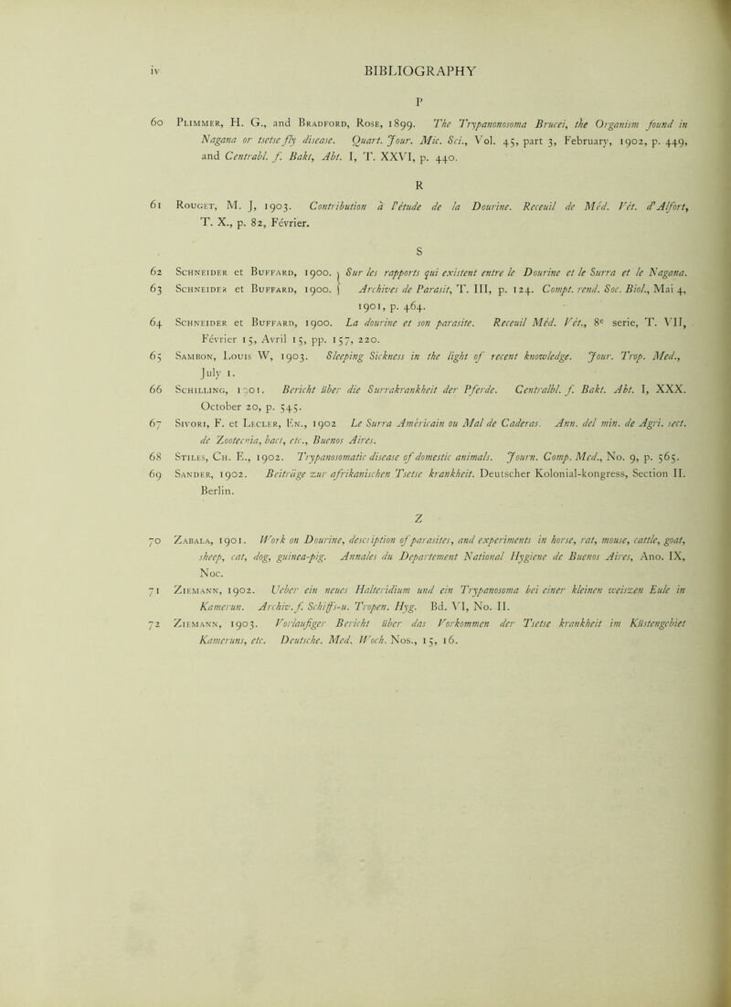60 61 62 63 6+ 65 66 67 68 69 70 71 72 P Plimmer, H. G., and Bradford, Rose, 1899. The Ttypanonosoma Brucei, the Organism found in Nagana or tsetse fly disease. Quart. Jour. Mic. Sci., Vol. 45, part 3, February, 1902, p. 449, and Centrabl. f. Bakt, Abt. I, T. XXVI, p. 440. R Rouget, M. J, 1903. Contribution a P etude de la Dourine. Receuil de Med. Vet. d' A forty T. X., p. 82, Fevrier. S Schneider et Buffard, 1900. j Sur les rapports qui existent entre le Dourine et le Surra et le Nagana. Schneider et Buffard, 1900. j Archives de Parasit, T. Ill, p. 124. Comp/. rend. Soc. Bio/., Mai 4, 1901, p. 464. Schneider et Buffard, 1900. La dourine et son parasite. Receuil Med. Vet., 8C serie, T. VII, Fevrier 15, Avril 15, pp. 157, 220. Sambon, Louis W, 1903. Sleeping Sickness in the light of recent knowledge. Jour. Trop. Med., July 1. Schilling, iooi. Bericht iiber die Surrakrankheit der Pferde. Centralbl. f. Bakt. Abt. I, XXX. October 20, p. 545. Sivori, F. et Lecler, F,n., 1902 Le Surra Americain ou Mai de Caderas. Ann. del min. de Agri. sect, de Zootecnia, bact, etc., Buenos Aires. Stiles, Ch. E., 1902. Trypanosomatic disease of domestic animals. Journ. Comp. Med., No. 9, p. 565. Sander, 1902. Beitrdge zur afrikanischen Tsetse krankheit. Deutscher Kolonial-kongress, Section II. Zabala, 1901. Work on Dourine, description of parasites, and experiments in horse, rat, mouse, cattle, goat, sheep, cat, dog, guinea-pig. Annales du Departement National Hygiene de Buenos Aires, Ano. IX, Noe. Zikmann, 1902. Uebcr ein neties Halteridium und ein Trypanosoma be't einer kleinen weiszen Eule in Kamerun. Archiv.f. Schiff's-u. Tiopen. Hyg. Bd. VI, No. II. Ziemann, 1903. Vorlaufiger Bericht iiber das Vorkommen der Tsetse krankheit im Kiistcngebiet Kameruns, etc. Deutsche. Med. Woch. Nos., 15, 16.