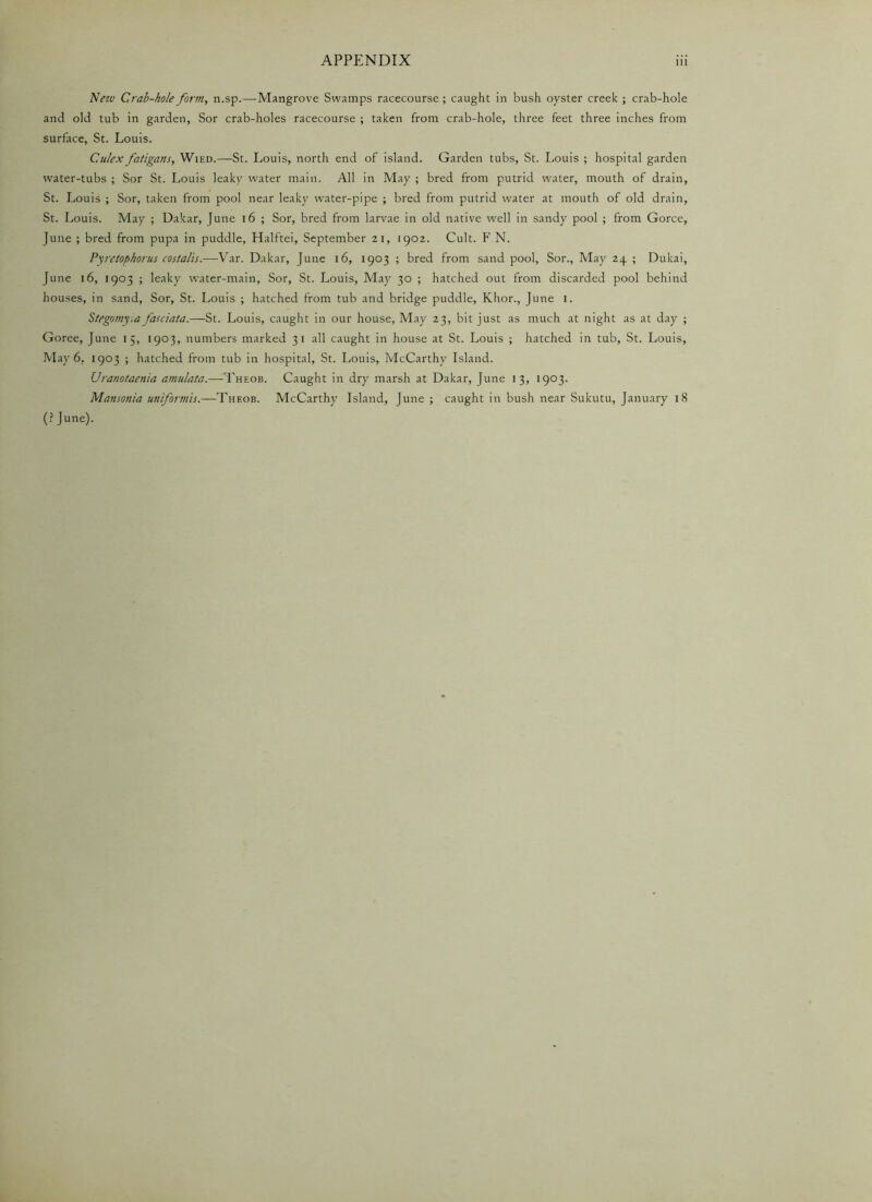 New Crab-hole form, n.sp.—Mangrove Swamps racecourse; caught in bush oyster creek ; crab-hole and old tub in garden, Sor crab-holes racecourse ; taken from crab-hole, three feet three inches from surface, St. Louis. C.ulex fatigans, Wied.—St. Louis, north end of island. Garden tubs, St. Louis ; hospital garden water-tubs ; Sor St. Louis leaky water main. All in May ; bred from putrid water, mouth of drain, St. Louis ; Sor, taken from pool near leaky water-pipe ; bred from putrid water at mouth of old drain, St. Louis. May ; Dakar, June 16 ; Sor, bred from larvae in old native well in sandy pool ; from Gorce, June ; bred from pupa in puddle, Halftei, September 21, 1902. Cult. F N. Pyretophorus costalis.—Var. Dakar, June 16, 1903 ; bred from sand pool, Sor., May 24. ; Dukai, June 16, 1903 ; leaky water-main, Sor, St. Louis, May 30 ; hatched out from discarded pool behind houses, in sand, Sor, St. Louis ; hatched from tub and bridge puddle, Khor., June I. Stegomy:a fauiata.—St. Louis, caught in our house, May 23, bit just as much at night as at day ; Goree, June 15, 1903, numbers marked 31 all caught in house at St. Louis ; hatched in tub, St. Louis, May 6. 1903 ; hatched from tub in hospital, St. Louis, McCarthy Island. Uranotaenia amulata.—Theob. Caught in dry marsh at Dakar, June 13, 1903. Mansonia uniformts.—Theob. McCarthy Island, June ; caught in bush near Sukutu, January 18 (? June).