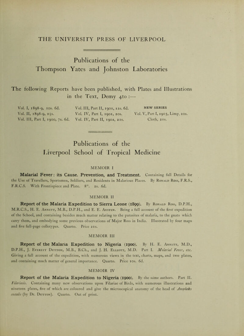 THE UNIVERSITY PRESS OF LIVERPOOL Publications of the Thompson Yates and Johnston Laboratories The following Reports have been published, with Plates and Illustrations in the Text, Demy zpo :—- Vol. I, i 898-9, 10s. 6d. Vol. II, 1898-9, 25s. Vol. Ill, Part I, 1900, 7s. 6d. Vol. Ill, Part II, 1901, 12s. 6d. Vol. IV, Part I, 1901, 20s. Vol. IV, Part II, 1902, 2 is. NEW SERIES Vol. V, Part I, 1903, Limp, 20s. Cloth, 2 is. Publications of the Liverpool School of Tropical Medicine MEMOIR I Malarial Fever: its Cause, Prevention, and Treatment. Containing full Details for the Use of Travellers, Sportsmen, Soldiers, and Residents in Malarious Places. By Ronald Ross, F.R.S., F.R.C.S. With Frontispiece and Plate. 8°. 2s. 6d. MEMOIR II Report of the Malaria Expedition to Sierra Leone (1899). By Ronald Ross, D.P.H., M.R.C.S., H. E. Annett, M.B., D.P.H., and E. E. Austen. Being a full account of the first expedition of the School, and containing besides much matter relating to the parasites of malaria, to the gnats which carry them, and embodying some previous observations of Major Ross in India. Illustrated by four maps and five full-page collotypes. Quarto. Price 21s. MEMOIR III Report of the Malaria Expedition to Nigeria (1900). By H. E. Annett, M.D., D.P.H., J. Evereit Dutton, M.B., B.Ch., and J. H. Elliott, M.D. Part I. Malarial Fever, etc. Giving a full account of the expedition, with numerous views in the text, charts, maps, and two plates, and containing much matter of general importance. Quarto. Price I os. 6d. MEMOIR IV Report of the Malaria Expedition to Nigeria (1900). By the same authors. Part II. Fi/ariasis. Containing many new observations upon Filariae of Birds, with numerous illustrations and nineteen plates, five of which are coloured and give the microscopical anatomy of the head of Anopheks costalis (by Dr. Dutton). Quarto. Out of print.