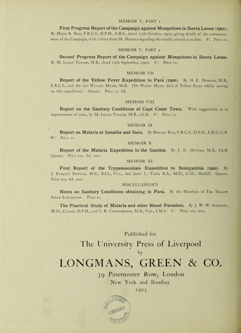 First Progress Report of the Campaign against Mosquitoes in Sierra Leone (1901). By Major R. Ross, F.R.C.S., D.P.H., F.R.S., dated 15th October, 1901, giving details of the commence- ment of the Campaign, with a letter from Dr. Daniels regarding the results arrived at to date. 8°. Price is. MEMOIR V, PART 2 Second Progress Report of the Campaign against Mosquitoes in Sierra Leone. By M. Logan Taylor, M.B., dated 15th September, 1902. 8°. Price is. MEMOIR VII / Report of the Yellow Fever Expedition to Para (1900). By H. E. Durham, M.B., F.R.C.S., and the late Walter Myers, M.B. (Dr. Walter Myers died of Yellow Fever whilst serving on this expedition). Quarto. Price 7s. 6d. MEMOIR VIII Report on the Sanitary Conditions of Cape Coast Town. With suggestions as to improvement of same, by M. Logan Taylor, M.B., Ch.B. 8°. Price is. MEMOIR IX Report on Malaria at Ismailia and Suez. By Ronald Ross, F.R.C.S., D.P.H., F.R.S., C.B. 8°. Price is. MEMOIR X Report of the Malaria Expedition to the Gambia. By J. E. Dutton, M.B., Ch.B. Quarto. Price 10s. 6d. nett. MEMOIR XI First Report of the Trypanosomiais Expedition to Senegambia (1902). By J. Everett Dutton, M.B., B.Ch., Viet., and John L. Todd, B.A., M.D., C.M., McGill. Quarto. Price 1 os. 6d. nett. MISCELLANEOUS / Notes on Sanitary Conditions obtaining in Para. By the Members of The Yellow Fever Expedition. Price is. The Practical Study of Malaria and other Blood Parasites. By J. W. W. Stephens, M.D., Cantab, D.P.H., and S. R. Christophers, M.B., Viet., I.M.S. 8°. Price 10s. nett. Published for The University Press of Liverpool by LONGMANS, GREEN & CO. 39 Paternoster Row, London New York and Bombay 1903 • . m