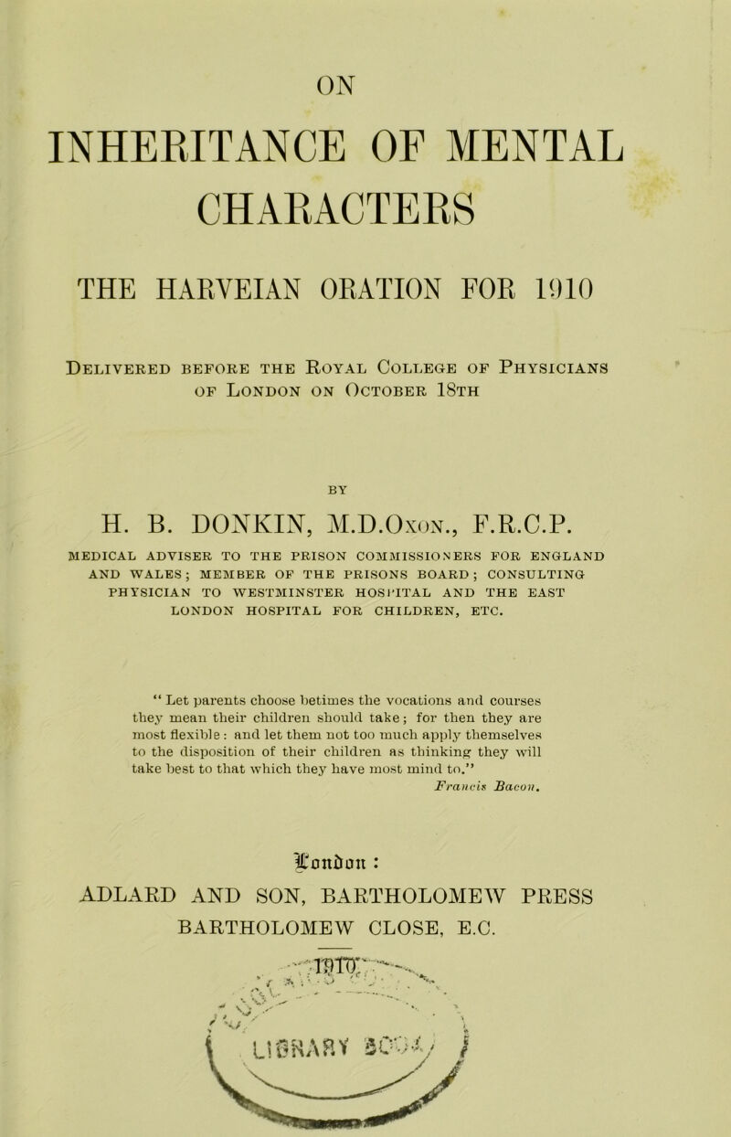 ON INHERITANCE OF MENTAL CHARACTERS THE HARVEIAN ORATION FOR 1910 Delivered before the Royal College of Physicians of London on October 18th by H. B. DONKIN, M.D.Oxon., F.R.C.P. MEDICAL ADVISER TO THE PRISON COMMISSIONERS FOR ENGLAND AND WALES; MEMBER OF THE PRISONS BOARD; CONSULTING PHYSICIAN TO WESTMINSTER HOSPITAL AND THE EAST LONDON HOSPITAL FOR CHILDREN, ETC. “ Let parents choose betimes the vocations and courses they mean their children should take; for then they are most flexible : and let them not too much apply themselves to the disposition of their children as thinking they will take best to that which they have most mind to.” Francis Bacon. London : ADLARD AND SON, BARTHOLOMEW PRESS BARTHOLOMEW CLOSE, E.C.