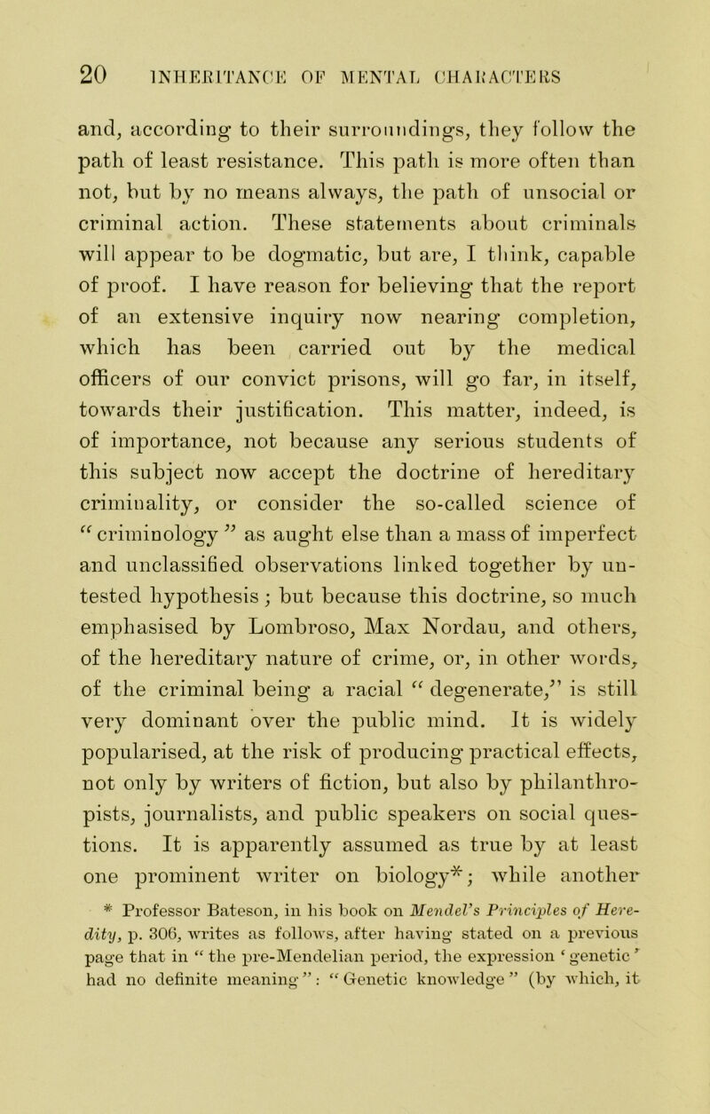 and, according to their surroundings, they follow the path of least resistance. This path is more often than not, but by no means always, the path of unsocial or criminal action. These statements about criminals will appear to be dogmatic, but are, I think, capable of proof. I have reason for believing that the report of an extensive inquiry now nearing completion, which has been carried out by the medical officers of our convict prisons, will go far, in itself, towards their justification. This matter, indeed, is of importance, not because any serious students of this subject now accept the doctrine of hereditary criminality, or consider the so-called science of “ criminology ” as aught else than a mass of imperfect and unclassified observations linked together by un- tested hypothesis; but because this doctrine, so much emphasised by Lombroso, Max Nordau, and others, of the hereditary nature of crime, or, in other words, of the criminal being a racial “ degenerate/’ is still very dominant over the public mind. It is widely popularised, at the risk of producing practical effects, not only by writers of fiction, but also by philanthro- pists, journalists, and public speakers on social ques- tions. It is apparently assumed as true by at least one prominent writer on biology*; while another * Professor Bateson, in his book on Mendel’s Principles of Here- dity, p. 306, writes as follows, after having stated on a previous page that in “ the pre-Mendelian period, the expression ‘ genetic ’ had no definite meaning ” : “ Genetic knowledge ” (by which, it