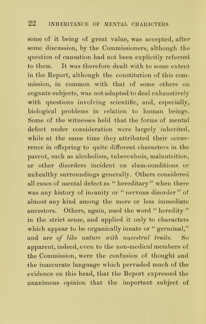 some of it being of great value, was accepted, after some discussion, by the Commissioners, although the question of causation had not been explicitly referred to them. It was therefore dealt with to some extent in the Report, although the constitution of this com- mission, in common with that of some others on cognate subjects, was not adapted to deal exhaustively with questions involving scientific, and, especially, biological problems in relation to human beings. Some of the witnesses held that the forms of mental defect under consideration were largely inherited, while at the same time they attributed their occur- rence in offspring to quite different characters in the parent, such as alcoholism, tuberculosis, malnutrition, or other disorders incident on slum-conditions or unhealthy surroundings generally. Others considered all cases of mental defect as “ hereditary” when there was any history of insanity or “ nervous disorder” of almost any kind among the more or less immediate ancestors. Others, again, used the word “ heredity ” in the strict sense, and applied it only to characters which appear to be organically innate or “ germinal,” and are of like nature with ancestral traits. So apparent, indeed, even to the non-medical members of the Commission, were the confusion of thought and the inaccurate language which pervaded much of the evidence on this head, that the Report expressed the unanimous opinion that the important subject of