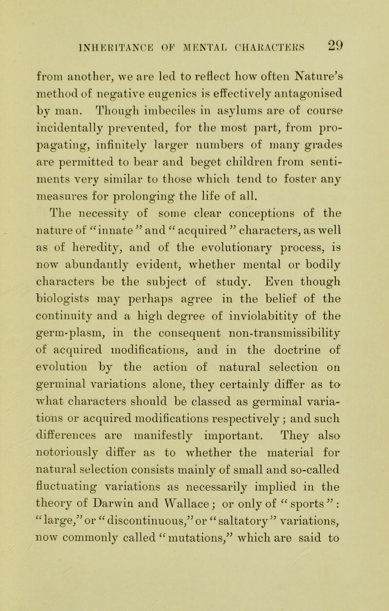 from another, we are led to reflect how often Nature's method of negative eugenics is effectively antagonised by man. Though imbeciles in asylums are of course incidentally prevented, for the most part, from pro- pagating, infinitely larger numbers of many grades are permitted to bear and beget children from senti- ments very similar to those which tend to foster any measures for prolonging the life of all. The necessity of some clear conceptions of the nature of “innate  and “ acquired  characters, as well as of heredity, and of the evolutionary process, is now abundantly evident, whether mental or bodily characters be the subject of study. Even though biologists may perhaps agree in the belief of the continuity and a high degree of inviolabitity of the germ-plasm, in the consequent non-transmissibility of acquired modifications, and in the doctrine of evolution by the action of natural selection on germinal variations alone, they certainly differ as to what characters should be classed as germinal varia- tions or acquired modifications respectively; and such differences are manifestly important. They also notoriously differ as to whether the material for natural selection consists mainly of small and so-called fluctuating variations as necessarily implied in the theory of Darwin and Wallace; or only of “ sports : “large,or “discontinuous, or “saltatory variations, now commonly called “ mutations, which are said to