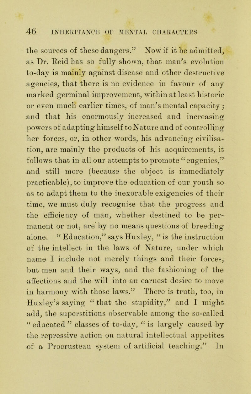 the sources of these dangers.” Now if it be admitted, as Dr. Reid has so fully shown, that maids evolution to-day is mainly against disease and other destructive agencies, that there is no evidence in favour of any marked germinal improvement, within at least historic or even much earlier times, of man’s mental capacity : and that his enormously increased and increasing powers of adapting himself to Nature and of controlling her forces, or, in other words, his advancing civilisa- tion, are mainly the products of his acquirements, it follows that in all our attempts to promote ct eugenics,” and still more (because the object is immediately practicable), to improve the education of our youth so as to adapt them to the inexorable exigencies of their time, we must duly recognise that the progress and the efficiency of man, whether destined to be per- manent or not, are by no means questions of breeding alone. “ Education,” says Huxley, “ is the instruction of the intellect in the laws of Nature, under which name I include not merely things and their forces, but men and their ways, and the fashioning of the affections and the will into an earnest desire to move in harmony with those laws.” There is truth, too, in Huxley’s saying “ that the stupidity,” and I might add, the superstitions observable among the so-called “ educated ” classes of to-day, “ is largely caused by the repressive action on natural intellectual appetites -of a Procrustean system of artificial teaching.” In