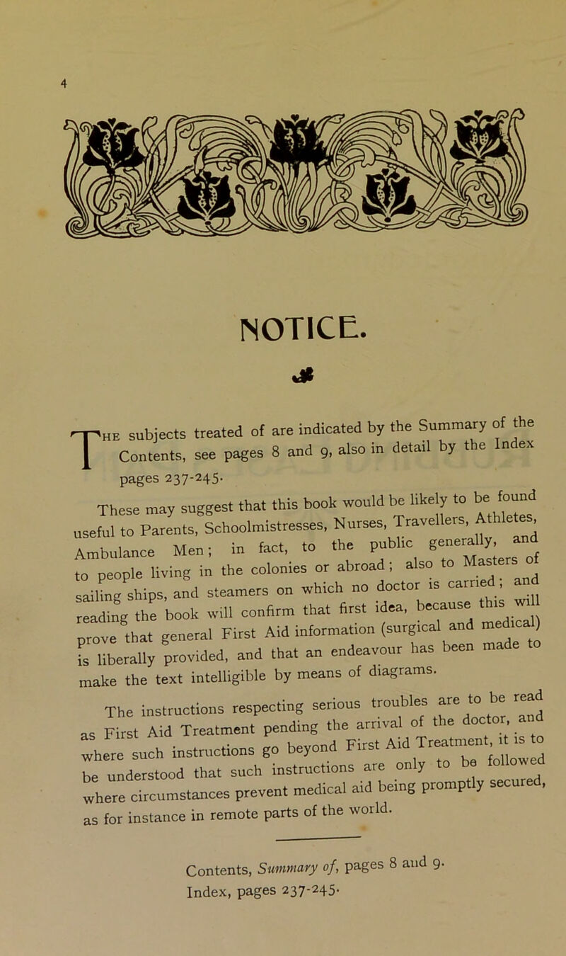 NOTICE. -Phe subjects treated of are indicated by the Summary of the I Contents, see pages 8 and 9, also m detail by t e n ex pages 237-245. These may suggest that this book would be likely to be found useful to Parents, Schoolmistresses, Nurses, Travellers, Athletes Ambulance Men; in foot, to the pubhc ge-al^, and to people living in the colonies or abroad; also Mas sailLg ships, and steamers on which no doctor is earned, and reading the book will confirm that first idea, because t is w. prove that general First Aid information (surgical and ) I liberally provided, and that an endeavour has been made make the text intelligible by means of diagrams. The instructions respecting serious tmubles ^ tead as First Aid Treatment pending the arrival of the doctor, a where such instructions go beyond F-st Aid Tr«tn»n, ^ is o be understood that such instructions are only to be followed where circumstances prevent medical aid being promp y seen as for instance in remote parts of the world. Contents, Summary of, pages 8 and 9. Index, pages 237-245.