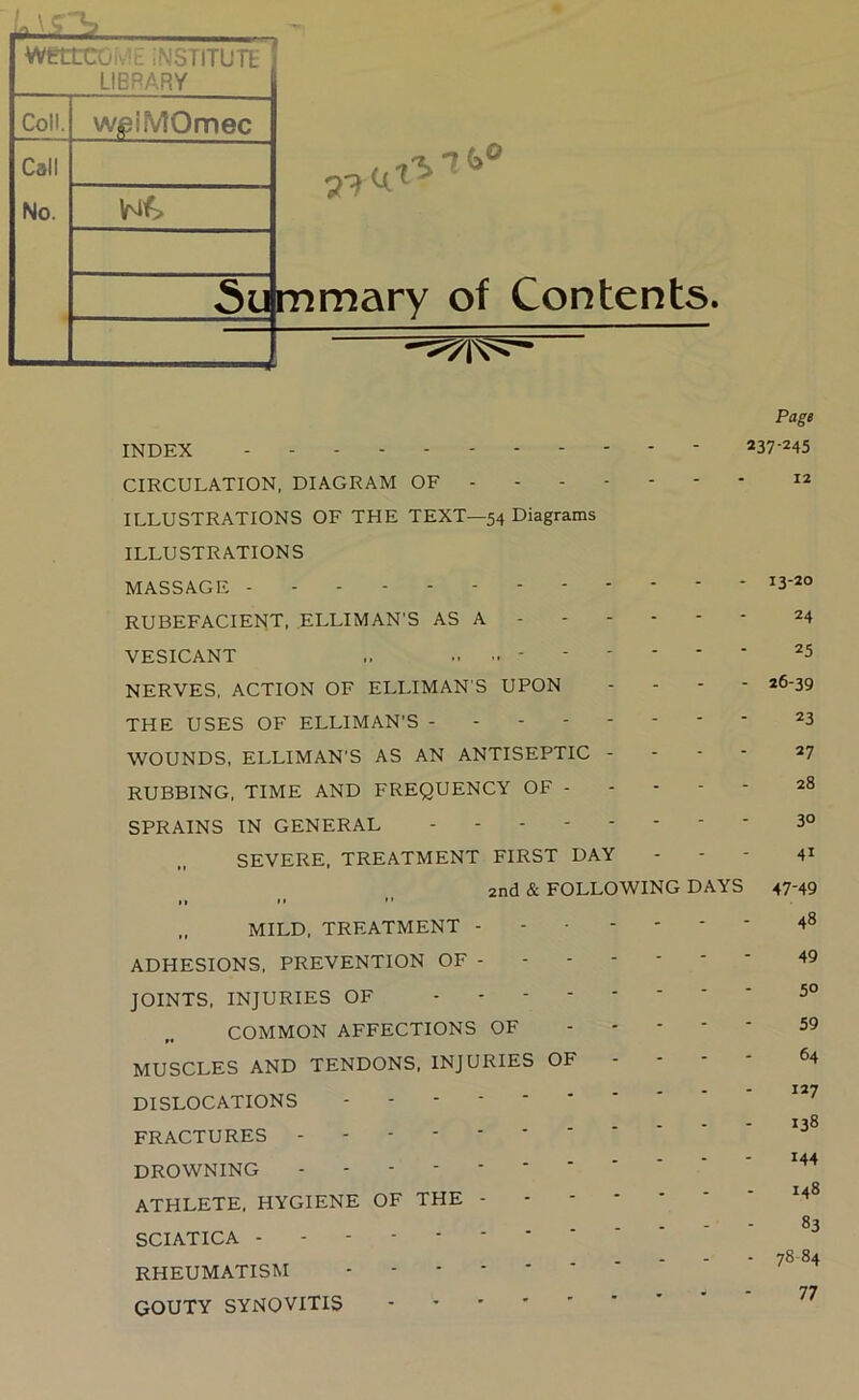 WKtroi'i: ;nstitutl LIBRARY Coll. Call No. WjpiMQmec Wf> 7'^ 7(>® ^mmary of Contents. Page INDEX CIRCULATION, DIAGRAM OF ILLUSTRATIONS OF THE TEXT—54 Diagrams ILLUSTRATIONS MASSAGE rubefacient. elliman'S as a 24 VESICANT 25 NERVES, ACTION OF ELLIMAN'S UPON - - - - 26-39 THE USES OF ELLIMAN’S WOUNDS, ELLIMAN’S AS AN ANTISEPTIC - - - - 27 RUBBING, TIME AND FREQUENCY OF 28 SPRAINS IN GENERAL -------- 3° SEVERE. TREATMENT FIRST DAY - - - 41 2nd & FOLLOWING DAYS 47-49 .. MILD, TREATMENT - ADHESIONS, PREVENTION OF - JOINTS, INJURIES OF - - - - COMMON AFFECTIONS OF MUSCLES AND TENDONS, INJURIES OF DISLOCATIONS FRACTURES DROWNING ATHLETE, HYGIENE OF THE - SCIATICA RHEUMATISM GOUTY SYNOVITIS 48 49 50 59 64 127 138 144 148 83 78 84 77