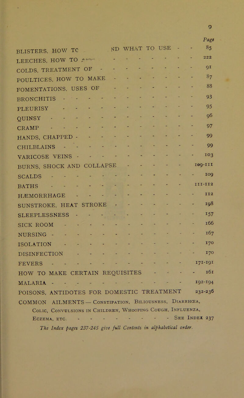 Page BLISTERS. HOW TC WHAT TO USE - - 85 - 0^2 LEECHES, HOW TO COLDS, TREATMENT OF - POULTICES, HOW TO MAKE ^7 FOMENTATIONS, USES OF ' BRONCHITIS PLEURISY QUINSY CRAMP HANDS, CHAPPED 99 CHILBLAINS - ' 99 VARICOSE VEINS BURNS. SHOCK AND COLLAPSE 109-111 SCALDS BATHS HEMORRHAGE SUNSTROKE, HEAT STROKE - - 198 SLEEPLESSNESS *57 SICK ROOM - *66 NURSING - - - 167 ISOLATION DISINFECTION - - - - 170 FEVERS ----- 171-191 HOW TO MAKE CERTAIN REQUISITES - - - - 161 MALARIA - - - - - 192-194 POISONS. ANTIDOTES FOR DOMESTIC TREATMENT 232-236 COMMON AILMENTS—Constipation, Biliousness, Diarrhoea, Colic, Convulsions in Children, Whoopino Cough, Influenza, Eczema, etc. See Index 237 The Index pages 237-245 give full Contents in alphabetical order.