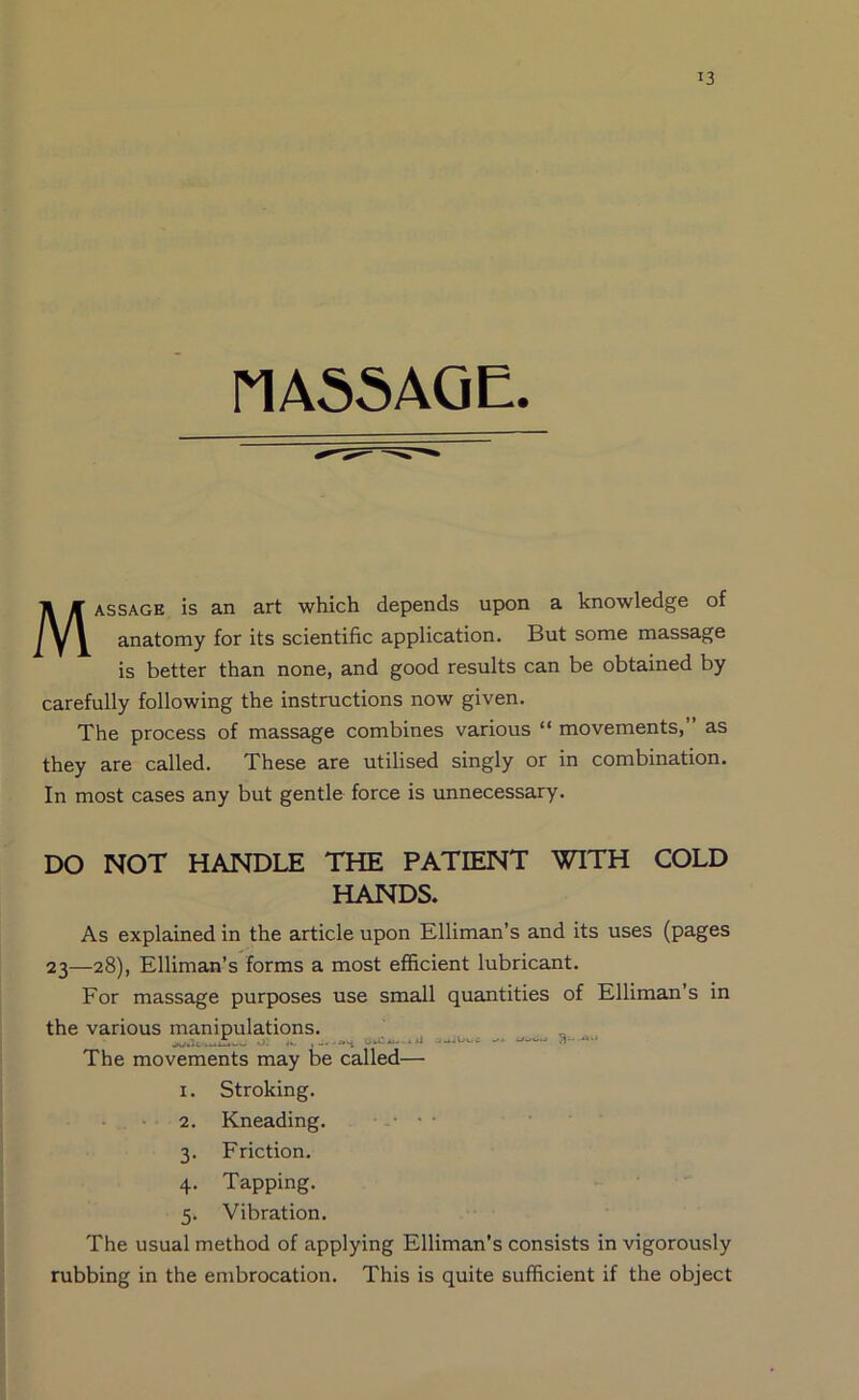 MA55A0E. Massage is an art which depends upon a knowledge of anatomy for its scientific application. But some massage is better than none, and good results can be obtained by carefully following the instructions now given. The process of massage combines various “ movements,” as they are called. These are utilised singly or in combination. In most cases any but gentle force is unnecessary. DO NOT HANDLE THE PATIENT WITH COLD HANDS. As explained in the article upon Elliman’s and its uses (pages 23—28), Elliman’s forms a most efficient lubricant. For massage purposes use small quantities of Elliman’s in the various manipulations. o: ... 0.2—..* ... —.... The movements may be called— I. Stroking. - . • 2. Kneading. - . • • • 3. Friction. 4. Tapping. 5. Vibration. The usual method of applying Elliman’s consists in vigorously rubbing in the embrocation. This is quite sufficient if the object