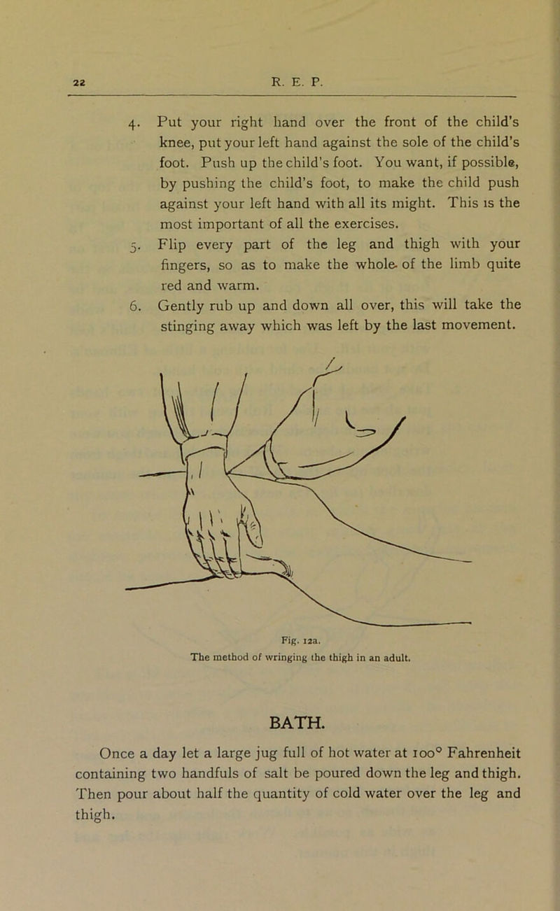 4. Put your right hand over the front of the child’s knee, put your left hand against the sole of the child’s foot. Push up the child’s foot. You want, if possible, by pushing the child’s foot, to make the child push against your left hand with all its might. This is the most important of all the exercises. 5. Flip every part of the leg and thigh with your fingers, so as to make the whole- of the limb quite red and warm. 6. Gently rub up and down all over, this will take the stinging away which was left by the last movement. BATH. Once a day let a large jug full of hot water at 100® Fahrenheit containing two handfuls of salt be poured down the leg and thigh. Then pour about half the quantity of cold water over the leg and thigh.