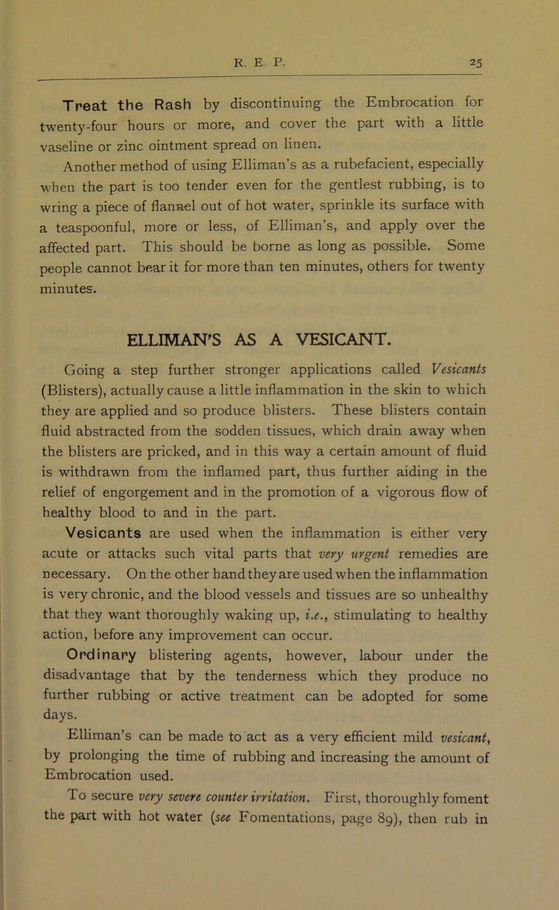 Treat the Rash by discontinuing the Embrocation for twenty-four hours or more, and cover the part with a little vaseline or zinc ointment spread on linen. Another method of using Elliman’s as a rubefacient, especially when the part is too tender even for the gentlest rubbing, is to wring a piece of flannel out of hot water, sprinkle its surface with a teaspoonful, more or less, of Elliman’s, and apply over the affected part. This should be borne as long as possible. Some people cannot bear it for more than ten minutes, others for twenty minutes. ELLIMAN'S AS A VESICANT. Going a step further stronger applications called Vesicants (Blisters), actually cause a little inflammation in the skin to which they are applied and so produce blisters. These blisters contain fluid abstracted from the sodden tissues, which drain away when the blisters are pricked, and in this way a certain amount of fluid is withdrawn from the inflamed part, thus further aiding in the relief of engorgement and in the promotion of a vigorous flow of healthy blood to and in the part. Vesicants are used when the inflammation is either very acute or attacks such vital parts that very urgent remedies are necessary. On the other hand they are used when the inflammation is very chronic, and the blood vessels and tissues are so unhealthy that they want thoroughly waking up, i.e., stimulating to healthy action, before any improvement can occur. Ordinary blistering agents, however, labour under the disadvantage that by the tenderness which they produce no further rubbing or active treatment can be adopted for some days. Elliman’s can be made to act as a very efficient mild vesicant, by prolonging the time of rubbing and increasing the amount of Embrocation used. To secure very severe counter irritation. First, thoroughly foment the part with hot water Fomentations, page 89), then rub in