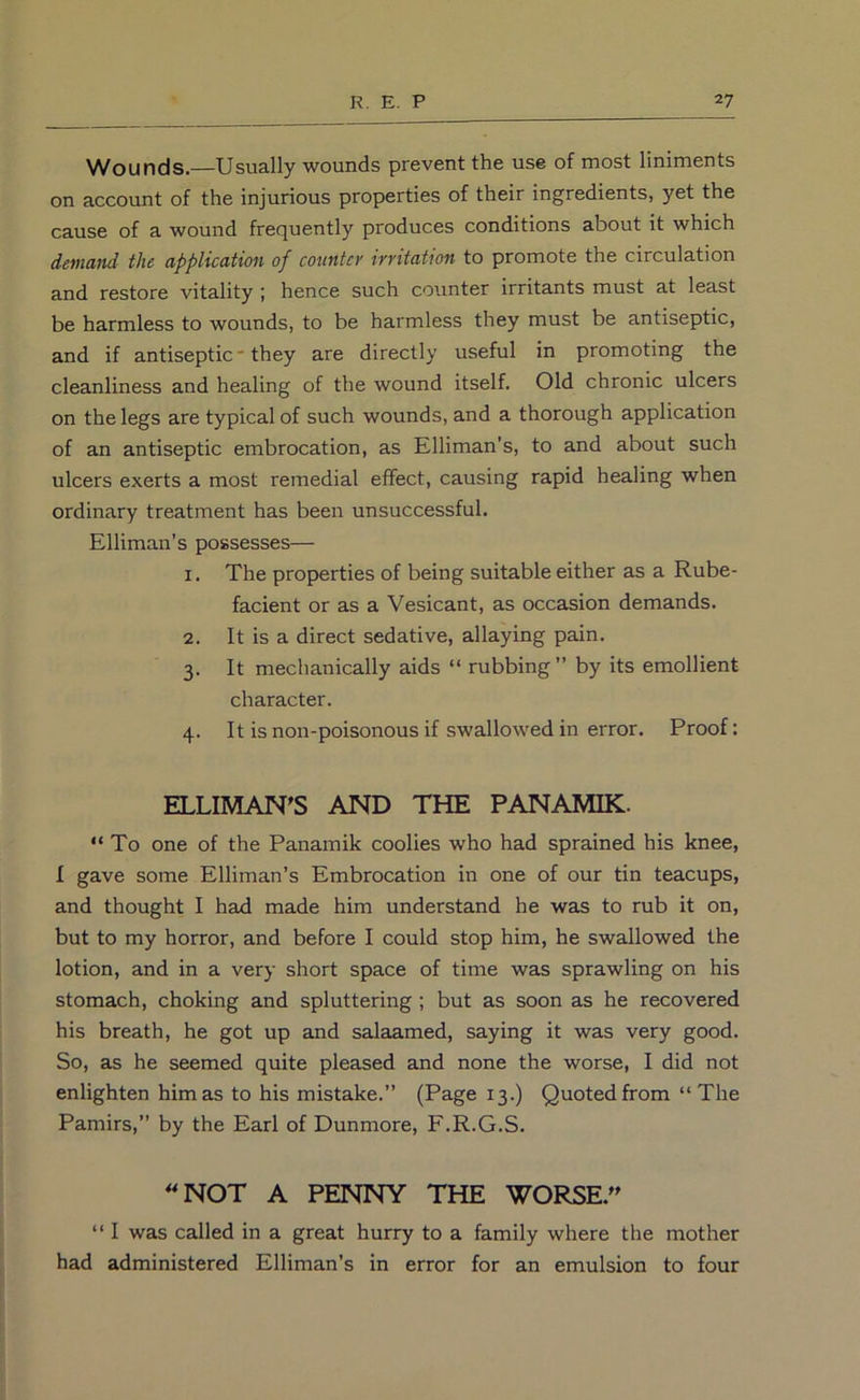 Wounds.—Usually wounds prevent the use of most liniments on account of the injurious properties of their ingredients, yet the cause of a wound frequently produces conditions about it which demand the application of counter irritation to promote the circulation and restore vitality ; hence such counter irritants must at least be harmless to wounds, to be harmless they must be antiseptic, and if antiseptic* they are directly useful in promoting the cleanliness and healing of the wound itself. Old chronic ulcers on the legs are typical of such wounds, and a thorough application of an antiseptic embrocation, as Elliman's, to and about such ulcers exerts a most remedial effect, causing rapid healing when ordinary treatment has been unsuccessful. Elliman’s possesses— 1. The properties of being suitable either as a Rube- facient or as a Vesicant, as occasion demands. 2. It is a direct sedative, allaying pain. 3. It mechanically aids “ rubbing” by its emollient character. 4. It is non-poisonous if swallowed in error. Proof: ELLIMAN'S AND THE PANAMIK. “ To one of the Panamik coolies who had sprained his knee, I gave some Elliman’s Embrocation in one of our tin teacups, and thought I had made him understand he was to rub it on, but to my horror, and before I could stop him, he swallowed the lotion, and in a very short space of time was sprawling on his stomach, choking and spluttering ; but as soon as he recovered his breath, he got up and salaamed, saying it was very good. So, as he seemed quite pleased and none the worse, I did not enlighten him as to his mistake.” (Page 13.) Quoted from “ The Pamirs,” by the Earl of Dunmore, F.R.G.S. NOT A PENNY THE WORSE. “ I was called in a great hurry to a family where the mother had administered Elliman’s in error for an emulsion to four