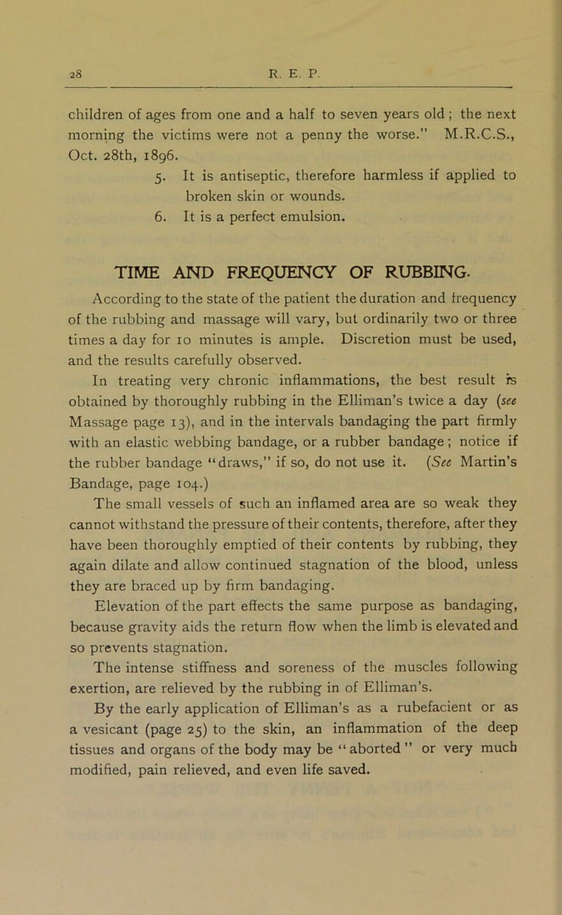 children of ages from one and a half to seven years old; the next morning the victims were not a penny the worse.” M.R.C.S., Oct. 28th, 1896. 5. It is antiseptic, therefore harmless if applied to broken skin or wounds. 6. It is a perfect emulsion. TIME AND FREQUENCY OF RUBBING. According to the state of the patient the duration and frequency of the rubbing and massage will vary, but ordinarily two or three times a day for 10 minutes is ample. Discretion must be used, and the results carefully observed. In treating very chronic inflammations, the best result fe obtained by thoroughly rubbing in the Elliman’s twice a day {see Massage page 13), and in the intervals bandaging the part firmly with an elastic webbing bandage, or a rubber bandage; notice if the rubber bandage “draws,” if so, do not use it. {See Martin’s Bandage, page 104.) The small vessels of such an inflamed area are so weak they cannot withstand the pressure of their contents, therefore, after they have been thoroughly emptied of their contents by rubbing, they again dilate and allow continued stagnation of the blood, unless they are braced up by firm bandaging. Elevation of the part effects the same purpose as bandaging, because gravity aids the return flow when the limb is elevated and so prevents stagnation. The intense stiflFness and soreness of the muscles following exertion, are relieved by the rubbing in of Elliman’s. By the early application of Elliman’s as a rubefacient or as a vesicant (page 25) to the skin, an inflammation of the deep tissues and organs of the body may be “ aborted ” or very much modified, pain relieved, and even life saved.
