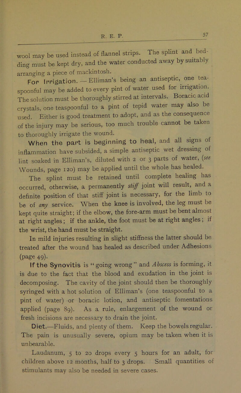 wool may be used instead of flannel strips. The splint and bed- ding must be kept dry, and the water conducted away by suitably arranging 3. piece of mackintosh. For Irrigation.—Elliman’s being an antiseptic, one tea- spoonful may be added to every pint of water used for irrigation. The solution must be thoroughly stirred at intervals. Boracic acid crystals, one teaspoonful to a pint of tepid water may also be used. Either is good treatment to adopt, and as the consequence of the injury may be serious, too much trouble cannot be taken to thoroughly irrigate the wound. When the part is beginning to heal, and all signs of inflammation have subsided, a simple antiseptic wet dressing of lint soaked in Elliman’s, diluted with 2 or 3 parts of water, {see Wounds, page 120) may be applied until the whole has healed. The splint must he retained until complete healing has occurred, otherwise, a permanently stiff joint will result, and a definite position of that stiff joint is necessary, for the limb to be of any service. When the knee is involved, the leg must be kept quite straight; if the elbow, the fore-arm must be bent almost at right angles; if the ankle, the foot must be at right angles; if the wrist, the hand must be straight. In mild injuries resulting in slight stiffness the latter should be treated after the wound has healed as described under Adhesions (page 49). If the Synovitis is “going wrong and Abscess is forming, it is due to the fact that the blood and exudation in the joint is decomposing. The cavity of the joint should then be thoroughly syringed with a hot solution of Elliman’s (one teaspoonful to a pint of water) or boracic lotion, and antiseptic fomentations applied (page 8g). As a rule, enlargement of the wound or fresh incisions are necessary to drain the joint. Diet.—Fluids, and plenty of them. Keep the bowels regular. The pain is unusually severe, opium may be taken when it is unbearable. Laudanum, 5 to 20 drops every 5 hours for an adult, for children above 12 months, half to 3 drops. Small quantities of stimulants may also be needed in severe cases.