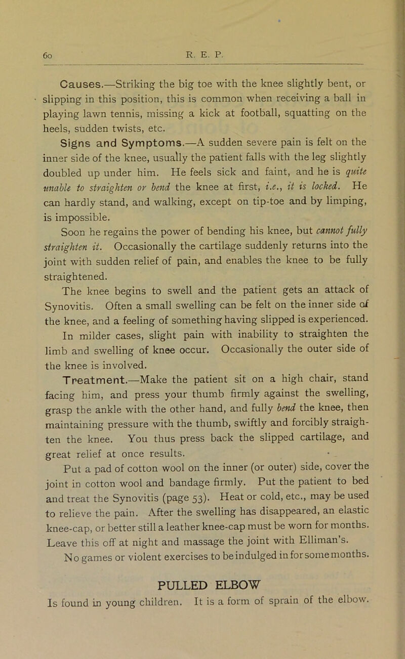 Causes.—Striking the big toe with the knee slightly bent, or slipping in this position, this is common when receiving a ball in playing lawn tennis, missing a kick at football, squatting on the heels, sudden twists, etc. Signs and Symptoms.—A sudden severe pain is felt on the inner side of the knee, usually the patient falls with the leg slightly doubled up under him. He feels sick and faint, and he is quite unable to straighten or bend the knee at first, i.e., it is locked. He can hardly stand, and walking, except on tip-toe and by limping, is impossible. Soon he regains the power of bending his knee, but cannot fully straighten it. Occasionally the cartilage suddenly returns into the joint with sudden relief of pain, and enables the knee to be fully straightened. The knee begins to swell and the patient gets an attack of Synovitis. Often a small swelling can be felt on the inner side of the knee, and a feeling of something having slipped is experienced. In milder cases, slight pain with inability to straighten the limb and swelling of knee occur. Occasionally the outer side of the knee is involved. Treatment.—Make the patient sit on a high chair, stand facing him, and press your thumb firmly against the swelling, grasp the ankle with the other hand, and fully bend the knee, then maintaining pressure with the thumb, swiftly and forcibly straigh- ten the knee. You thus press back the slipped cartilage, and great relief at once results. Put a pad of cotton wool on the inner (or outer) side, cover the joint in cotton wool and bandage firmly. Put the patient to bed and treat the Synovitis (page 53)- Heat or cold, etc., may be used to relieve the pain. After the swelling has disappeared, an elastic knee-cap, or better still a leather knee-cap must be worn for months. Leave this off at night and massage the joint with Elliman’s. N o games or violent exercises to be indulged in for some months. PULLED ELBOW Is found in young children. It is a form of sprain of the elbow.