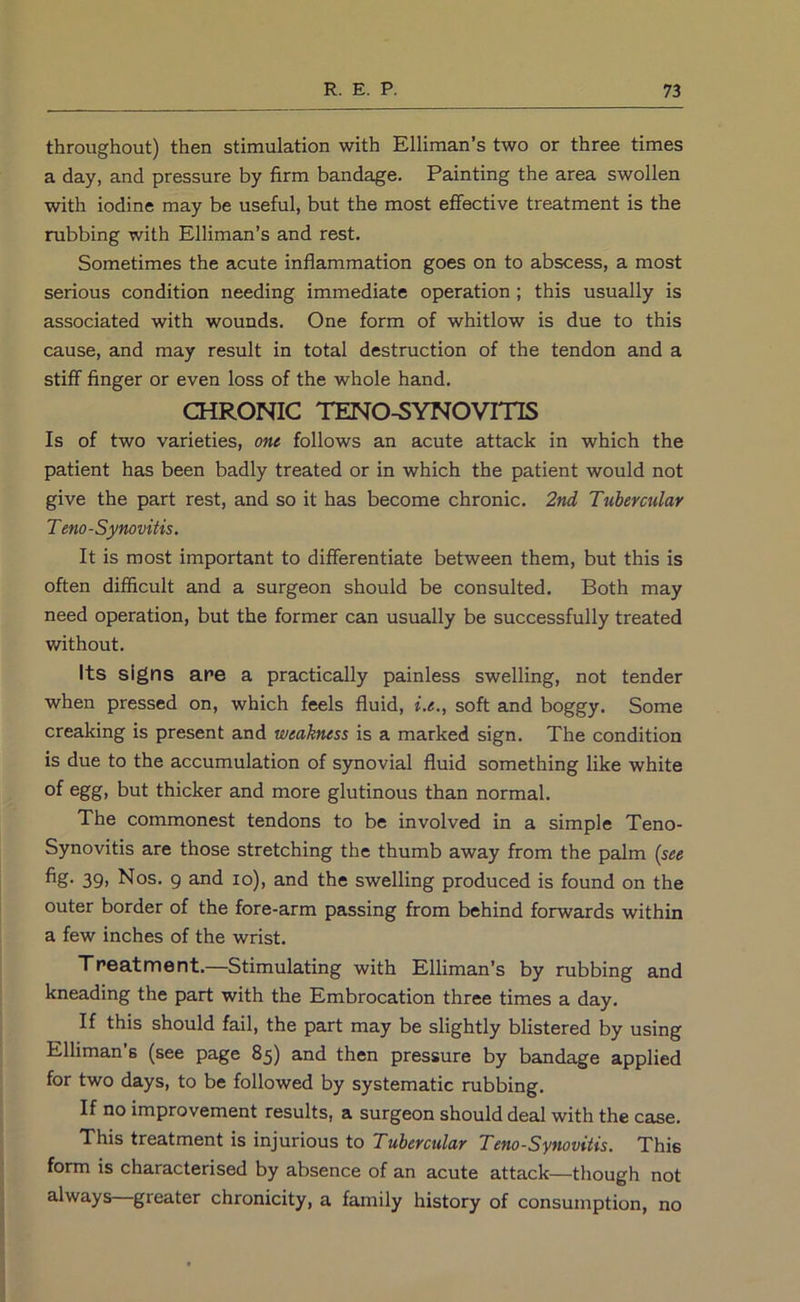 throughout) then stimulation with Elliman’s two or three times a day, and pressure by firm bandage. Painting the area swollen with iodine may be useful, but the most effective treatment is the rubbing with Elliman’s and rest. Sometimes the acute inflammation goes on to abscess, a most serious condition needing immediate operation ; this usually is associated with wounds. One form of whitlow is due to this cause, and may result in total destruction of the tendon and a stiff finger or even loss of the whole hand. CHRONIC TENO-SYNOVmS Is of two varieties, one follows an acute attack in which the patient has been badly treated or in which the patient would not give the part rest, and so it has become chronic. 2nd Tubercular Teno-Synovitis. It is most important to differentiate between them, but this is often difficult and a surgeon should be consulted. Both may need operation, but the former can usually be successfully treated without. Its signs are a practically painless swelling, not tender when pressed on, which feels fluid, i.e., soft and boggy. Some creaking is present and weakness is a marked sign. The condition is due to the accumulation of synovial fluid something like white of ogg> but thicker and more glutinous than normal. The commonest tendons to be involved in a simple Teno- Synovitis are those stretching the thumb away from the palm {see fig- 39) Nos. 9 and lo), and the swelling produced is found on the outer border of the fore-arm passing from behind forwards within a few inches of the wrist. Treatment.—Stimulating with Elliman’s by rubbing and kneading the part with the Embrocation three times a day. If this should fail, the part may be slightly blistered by using Elliman s (see page 85) and then pressure by bandage applied for two days, to be followed by systematic rubbing. If no improvement results, a surgeon should deal with the case. This treatment is injurious to Tubercular Teno-Synovitis. This form is characterised by absence of an acute attack—though not always—greater chronicity, a family history of consumption, no