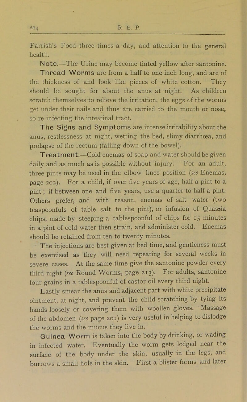 Parrish’s Food three times a day, and attention to the general health. Note.—-The Urine may become tinted yellow after santonine. Thread Worms are from a half to one inch long, and are of the thickness of and look like pieces of white cotton. They should be sought for about the anus at night. As children scratch themseh^es to relieve the irritation, the eggs of the worms get under their nails and thus are carried to the mouth or nose, so re-infecting the intestinal tract. The Signs and Symptoms are intense irritability about the anus, restlessness at night, wetting the bed, slimy diarrhoea, and prolapse of the rectum (falling down of the bowel). Treatment.—Cold enemas of soap and water should be given daily and as much as is possible without injury. For an adult, three pints may be used in the elbow knee position {see Enemas, page 202). For a child, if over five years of age, half a pint to a pint; if between one and five years, use a quarter to half a pint. Others prefer, and with reason, enemas of salt water (two teaspoonfuls of table salt to the pint), or infusion of Quassia chips, made by steeping a tablespoonful of chips for 15 minutes in a pint of cold water then strain, and administer cold. Enemas should be retained from ten to twenty minutes. The injections are best given at bed time, and gentleness must be exercised as they will need repeating for several weeks in severe cases. At the same time give the santonine powder every third night {see Round Worms, page 213). For adults, santonine four grains in a tablespoonful of castor oil every third night. Lastly smear the anus and adjacent part with white precipitate ointment, at night, and prevent the child scratching by tying its hands loosely or covering them with woollen gloves. Massage of the abdomen {see page 201) is very useful in helping to dislodge the worms and the mucus they live in. Guinea Worm is taken into the body by drinking, or wading in infected water. Eventually the worm gets lodged near the surface of the body under the skin, usually in the legs, and burrows a small hole in the skin. First a blister forms and later