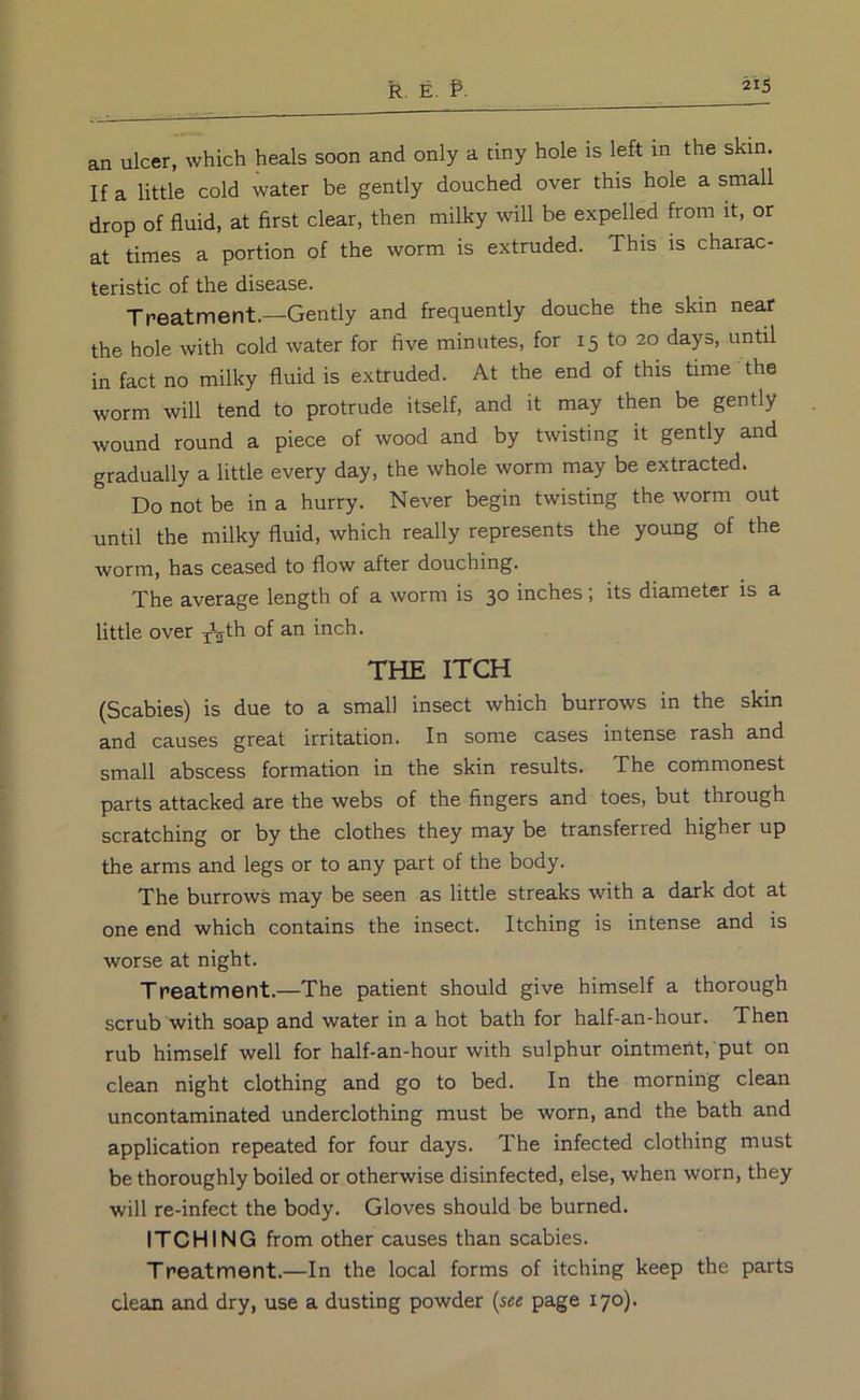 an ulcer, which heals soon and only a tiny hole is left in the skin. If a little cold water be gently douched over this hole a small drop of fluid, at first clear, then milky will be expelled from it, or at times a portion of the worm is extruded. This is charac- teristic of the disease. Treatment.—Gently and frequently douche the skin near the hole with cold water for five minutes, for 15 to 20 days, until in fact no milky fluid is extruded. At the end of this time the worm will tend to protrude itself, and it may then be gently wound round a piece of wood and by twisting it gently and gradually a little every day, the whole worm may be extracted. Do not be in a hurry. Never begin twisting the worm out until the milky fluid, which really represents the young of the worm, has ceased to flow after douching. The average length of a worm is 30 inches; its diameter is a little over of an inch. THE ITCH (Scabies) is due to a small insect which burrows in the skin and causes great irritation. In some cases intense rash and small abscess formation in the skin results. The commonest parts attacked are the webs of the fingers and toes, but through scratching or by the clothes they may be transferred higher up the arms and legs or to any part of the body. The burrows may be seen as little streaks with a dark dot at one end which contains the insect. Itching is intense and is worse at night. Treatment.—The patient should give himself a thorough scrub with soap and water in a hot bath for half-an-hour. Then rub himself well for half-an-hour with sulphur ointment, put on clean night clothing and go to bed. In the morning clean uncontaminated underclothing must be worn, and the bath and application repeated for four days. The infected clothing must be thoroughly boiled or otherwise disinfected, else, when worn, they will re-infect the body. Gloves should be burned. ITCHING from other causes than scabies. Treatment.—In the local forms of itching keep the parts clean and dry, use a dusting powder {see page 170). i