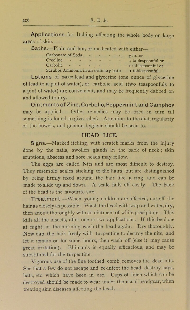 Applications for Itching affecting the whole body or large areas of skin. Baths.—Plain and hot, or medicated with either—- Carbonate of Soda - - - - ;J Ib. or Creoline ------ j tablespoonful or Carbolic ------ j tablespoonful or Scrubbs Ammonia in an ordinary bath i tablespoonful. Lotions of wann lead and glycerine (one ounce of glycerine of lead to a pint of water), or carbolic acid (two teaspoonfuls to a pint of water) are convenient, and may be frequently dabbed on and allowed to dry. Ointments of Zinc, Carbolic, Peppermint and Camphor may be apphed. Other remedies may be tried in turn till something is found to give relief. Attention to the diet, regularity of the bowels, and general hygiene should be seen to. HEAD LICE. Signs.—Marked itching, with scratch marks from the injury done by the nails, swollen glands in the back of neck ; skin eruptions, abscess and sore heads may follow. The eggs are called Nits and are most difficult to destroy. They resemble scales sticking to the hairs, but are distinguished by being firmly fixed around the hair like a ring, and can be made to slide up and down. A scale falls off easily. The back of the head is the favourite site. Treatment.—When young children are affected, cut off the hair as closely as possible. Wash the head with soap and water, dry, then anoint thoroughly with an ointment of white precipitate. This kills all the insects, after one or two applications. If this be done at night, in the morning wash the head again. Dry thoroughly. Now dab the hair freely with turpentine to destroy the nits, and let it remain on for some hours, then wash off (else it may cause great irritation). Elliman’s is equally efficacious, and may be substituted for the turpentine. Vigorous use of the fine toothed comb removes the dead nits. See that a few do not escape and re-infect the head, destroy caps, hats, etc. which have been in use. Caps of linen which can be destroyed should be made to wear under the usual headgear, when treating skin diseases affecting the head.