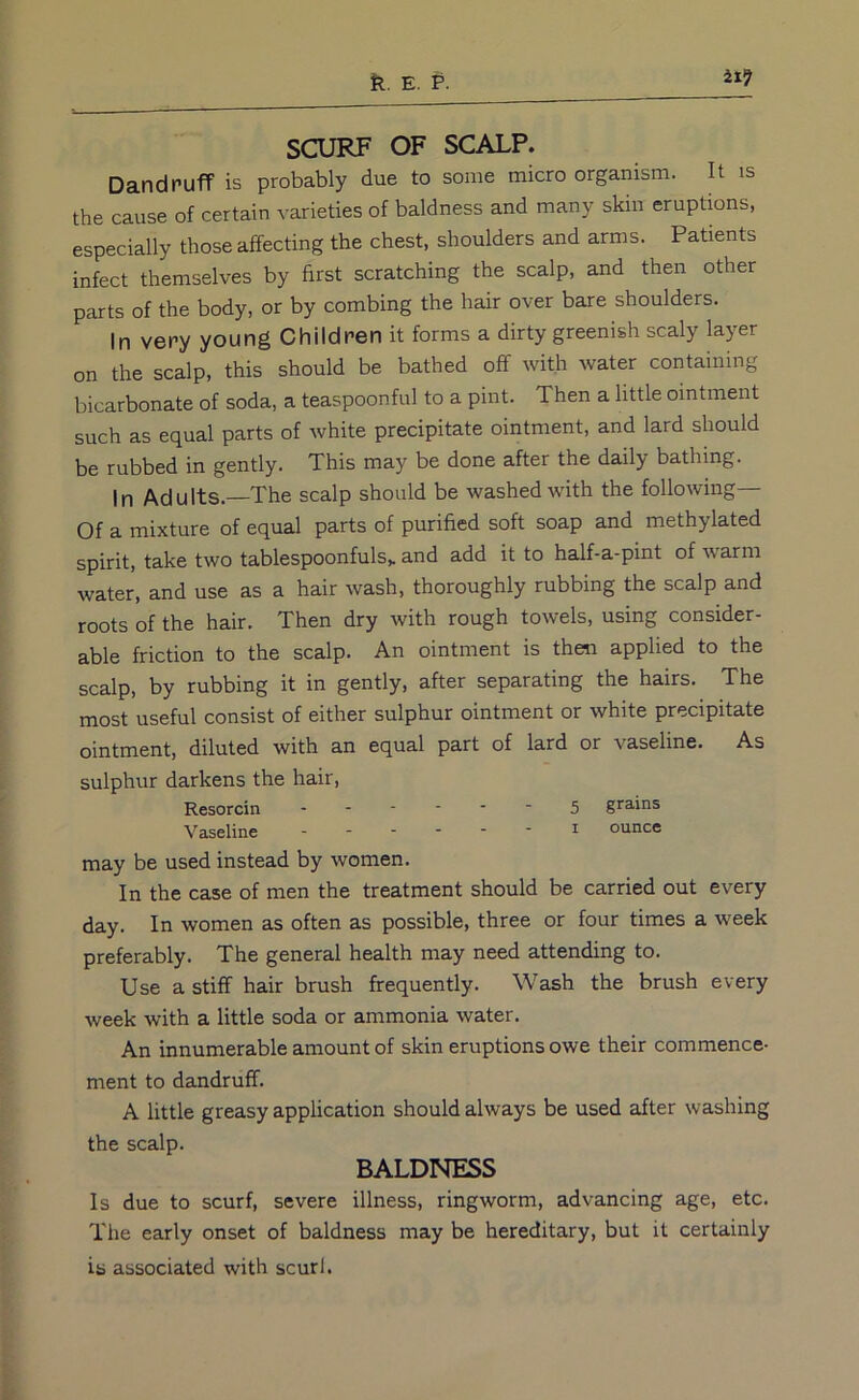 SCURF OF SCALP. Dandruff is probably due to some micro organism. It is the cause of certain varieties of baldness and many skin eruptions, especially those affecting the chest, shoulders and arms. Patients infect themselves by first scratching the scalp, and then other parts of the body, or by combing the hair over bare shoulders. In very young Children it forms a dirty greenish scaly layer on the scalp, this should be bathed off with water containing bicarbonate of soda, a teaspoonful to a pint. Then a little ointment such as equal parts of white precipitate ointment, and lard should be rubbed in gently. This may be done after the daily bathing. In Adults.—The scalp should be washed with the following— Of a mixture of equal parts of purified soft soap and methylated spirit, take two tablespoonfuls,, and add it to half-a-pint of warm water, and use as a hair wash, thoroughly rubbing the scalp and roots of the hair. Then dry with rough towels, using consider- able friction to the scalp. An ointment is then applied to the scalp, by rubbing it in gently, after separating the hairs. The most useful consist of either sulphur ointment or white precipitate ointment, diluted with an equal part of lard or vaseline. As sulphur darkens the hair. Resorcin 5 grains Vaseline ------ i ounce may be used instead by women. In the case of men the treatment should be carried out every day. In women as often as possible, three or four times a week preferably. The general health may need attending to. Use a stiff hair brush frequently. Wash the brush every week with a little soda or ammonia water. An innumerable amount of skin eruptions owe their commence- ment to dandruff. A little greasy application should always be used after washing the scalp. BALDNESS Is due to scurf, severe illness, ringworm, advancing age, etc. Tlie early onset of baldness may be hereditary, but it certainly is associated with scurf.