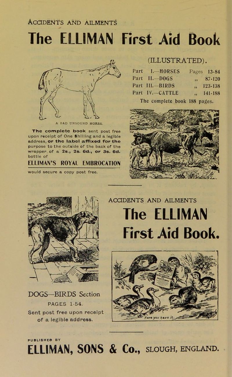 Acodents and ailments The ELLIMAN First Aid Book The complete book sent post free upon receipt of One Shilling and a legible address, or the label affixed for the purpose to the outside of the back of the wrapper of a 2s.| 2s. 6d., or 3s. 6d. bottle of ELLIMAN’S ROYAL EMBROCATION would secure a copy post free. (ILLUSTRATED). Part 1.—HORSES Part II.—DOGS Part III.—BIRDS Part IV.—CATTLE Pages 13-84 „ 87-120 „ 123-138 „ 141-188 The complete book 188 pages. PUBLISHCe BY ELLIMAN, SONS & Co., SLOUGH, ENGLAND.
