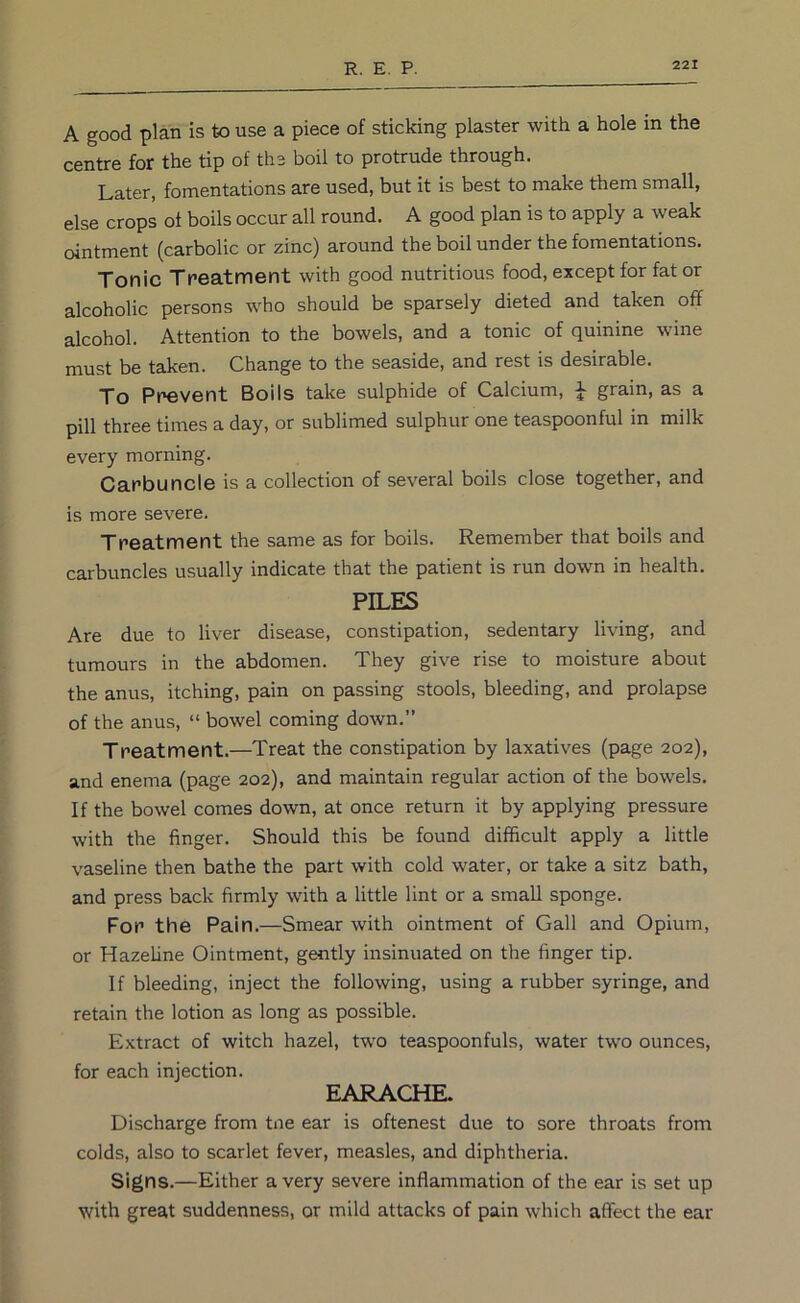 A good plan is to use a piece of sticking plaster with a hole in the centre for the tip of the boil to protrude through. Later, fomentations are used, but it is best to make them small, else crops ot boils occur all round. A good plan is to apply a weak ointment (carbolic or zinc) around the boil under the fomentations. Tonic Treatment with good nutritious food, except for fat or alcoholic persons who should be sparsely dieted and taken off alcohol. Attention to the bowels, and a tonic of quinine wine must be taken. Change to the seaside, and rest is desirable. To Prevent Boils take sulphide of Calcium, J grain, as a pill three times a day, or sublimed sulphur one teaspoonful in milk every morning. Carbuncle is a collection of several boils close together, and is more severe. Treatment the same as for boils. Remember that boils and carbuncles usually indicate that the patient is run down in health. PILES Are due to liver disease, constipation, sedentary living, and tumours in the abdomen. They give rise to moisture about the anus, itching, pain on passing stools, bleeding, and prolapse of the anus, “ bowel coming down.” Treatment.—Treat the constipation by laxatives (page 202), and enema (page 202), and maintain regular action of the bowels. If the bowel comes down, at once return it by applying pressure with the finger. Should this be found difficult apply a little vaseline then bathe the part with cold water, or take a sitz bath, and press back firmly with a little lint or a small sponge. For the Pain.—Smear with ointment of Gall and Opium, or Hazeline Ointment, gently insinuated on the finger tip. If bleeding, inject the following, using a rubber syringe, and retain the lotion as long as possible. Extract of witch hazel, two teaspoonfuls, water two ounces, for each injection. EARACHE. Discharge from tne ear is oftenest due to sore throats from colds, also to scarlet fever, measles, and diphtheria. Signs.—Either a very severe inflammation of the ear is set up with great suddenness, or mild attacks of pain which affect the ear