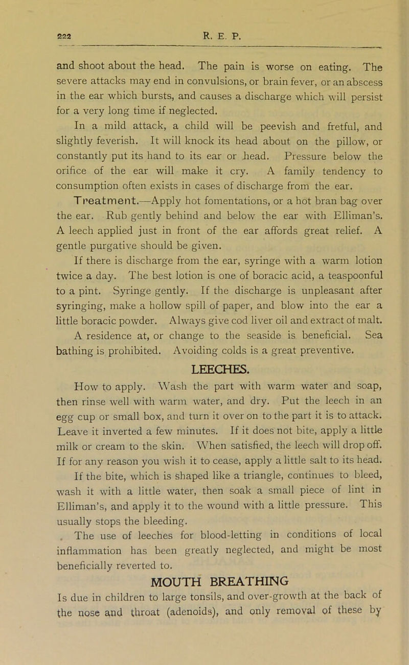 and shoot about the head. The pain is worse on eating. The severe attacks may end in convulsions, or brain fever, or an abscess in the ear which bursts, and causes a discharge which will persist for a very long time if neglected. In a mild attack, a child will be peevish and fretful, and slightly feverish. It will knock its head about on the pillow, or constantly put its hand to its ear or Jiead. Pressure below the orifice of the ear will make it cry. A family tendency to consumption often exists in cases of discharge from the ear. Tpeatment.—Apply hot fomentations, or a hot bran bag over the ear. Rub gently behind and below the ear with Elliman’s. A leech applied just in front of the ear affords great relief. A gentle purgative should be given. If there is discharge from the ear, syringe with a warm lotion twice a day. The best lotion is one of boracic acid, a teaspoonful to a pint. Syringe gently. If the discharge is unpleasant after syringing, make a hollow spill of paper, and blow into the ear a little boracic powder. Always give cod liver oil and extract ot malt. A residence at, or change to the seaside is beneficial. Sea bathing is prohibited. Avoiding colds is a great preventive. LEECHES. How to apply. Wash the part with warm water and soap, then rinse well with warm water, and dry. Put the leech in an egg cup or small box, and turn it over on to the part it is to attack. Leave it inverted a few minutes. If it does not bite, apply a little milk or cream to the skin. When satisfied, the leech will drop off. If for any reason you wish it to cease, apply a little salt to its head. If the bite, which is shaped like a triangle, continues to bleed, wash it with a little water, then soak a small piece of lint in Elliman’s, and apply it to the wound with a little pressure. This usually stops the bleeding. . The use of leeches for blood-letting in conditions of local inflammation has been greatly neglected, and might be most beneficially reverted to. MOUTH BREATHING Is due in children to large tonsils, and over-growth at the back of the nose a,nd throat (adenoids), and only removal of these by