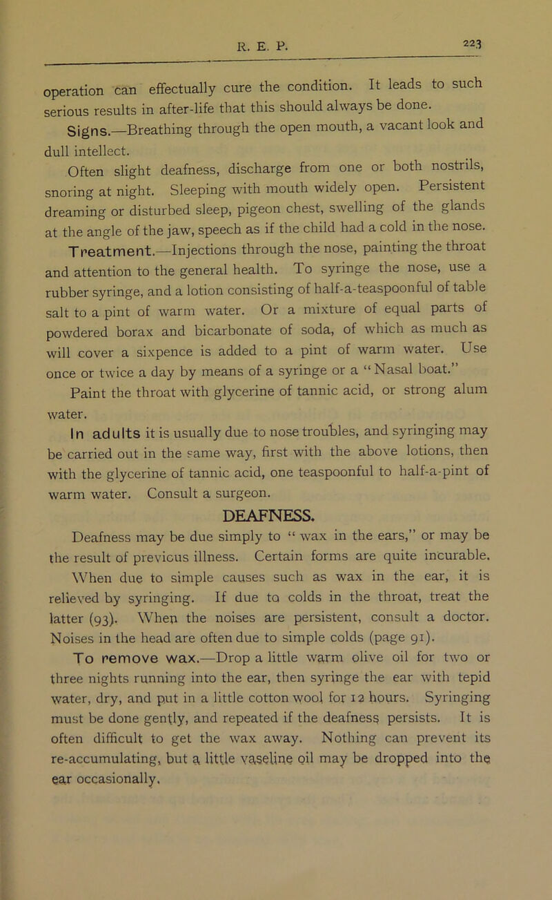operation can effectually cure the condition. It leads to such serious results in after-life that this should always be done. Signs.—Breathing through the open mouth, a vacant look and dull intellect. Often slight deafness, discharge from one or both nostrils, snoring at night. Sleeping with mouth widely open. Persistent dreaming or disturbed sleep, pigeon chest, swelling of the glands at the angle of the jaw, speech as if the child had a cold in the nose. Treatment.—Injections through the nose, painting the throat and attention to the general health. To syringe the nose, use a rubber syringe, and a lotion consisting of half-a-teaspoonful of table salt to a pint of warm water. Or a mixture of equal parts of powdered borax and bicarbonate of soda, of which as much as will cover a sixpence is added to a pint of warm water. Use once or twice a day by means of a syringe or a “Nasal boat.” Paint the throat with glycerine of tannic acid, or strong alum water. In adults it is usually due to nose troubles, and syringing may be carried out in the same way, first with the above lotions, then with the glycerine of tannic acid, one teaspoonful to half-a-pint of warm water. Consult a surgeon. DEAFNESS. Deafness may be due simply to “ wax in the ears,” or may be the result of previous illness. Certain forms are quite incurable. When due to simple causes such as wax in the ear, it is relieved by syringing. If due to colds in the throat, treat the latter (93). When the noises are persistent, consult a doctor. Noises in the head are often due to simple colds (page 91). To remove wax.—Drop a little warm olive oil for two or three nights running into the ear, then syringe the ear with tepid water, dry, and put in a little cotton wool for 12 hours. Syringing must be done gently, and repeated if the deafness persists. It is often difficult to get the wax away. Nothing can prevent its re-accumulating, but a little vaseline oil may be dropped into th^ ear occasionally.