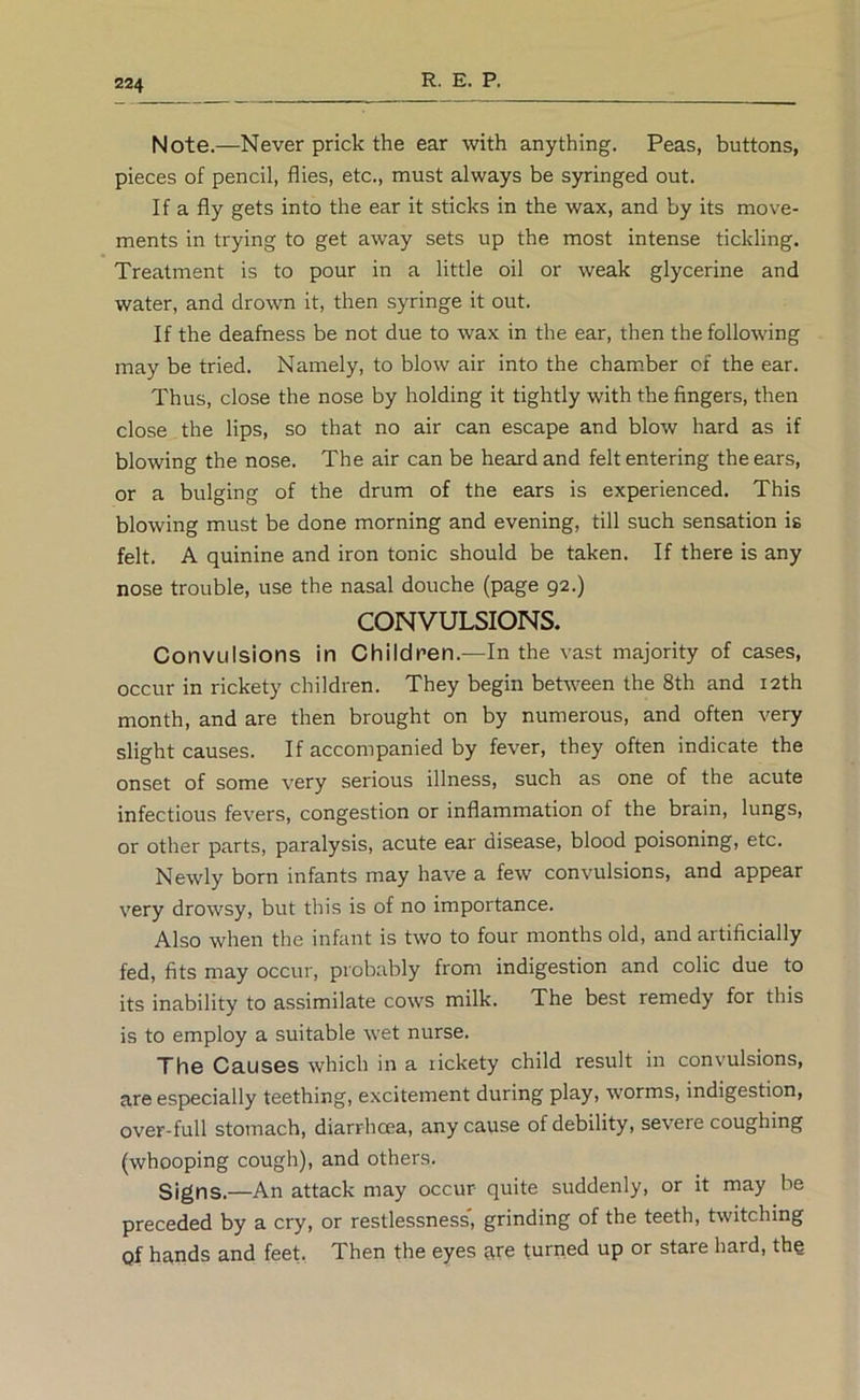 Note.—Never prick the ear with anything. Peas, buttons, pieces of pencil, flies, etc., must always be syringed out. If a fly gets into the ear it sticks in the wax, and by its move- ments in trying to get away sets up the most intense tickling. Treatment is to pour in a little oil or weak glycerine and water, and drown it, then syringe it out. If the deafness be not due to wax in the ear, then the following may be tried. Namely, to blow air into the chamber of the ear. Thus, close the nose by holding it tightly with the fingers, then close the lips, so that no air can escape and blow hard as if blowing the nose. The air can be heard and felt entering the ears, or a bulging of the drum of the ears is experienced. This blowing must be done morning and evening, till such sensation is felt. A quinine and iron tonic should be taken. If there is any nose trouble, use the nasal douche (page 92.) CONVULSIONS. Convulsions in Children.—In the vast majority of cases, occur in rickety children. They begin between the 8th and 12th month, and are then brought on by numerous, and often very slight causes. If accompanied by fever, they often indicate the onset of some very serious illness, such as one of the acute infectious fevers, congestion or inflammation of the brain, lungs, or other parts, paralysis, acute ear disease, blood poisoning, etc. Newly born infants may have a few convulsions, and appear very drowsy, but this is of no importance. Also when the infant is two to four months old, and artificially fed, fits may occur, probably from indigestion and colic due to its inability to assimilate cows milk. The best remedy for this is to employ a suitable wet nurse. The Causes which in a rickety child result in convulsions, are especially teething, excitement during play, worms, indigestion, over-full stomach, diarrhoea, any cause of debility, severe coughing (whooping cough), and others. Signs.—An attack may occur quite suddenly, or it may be preceded by a cry, or restlessness', grinding of the teeth, twitching Qf hands and feet, Then the eyes are turned up or stare hard, the