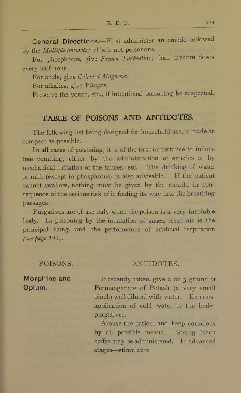 General Directions.—First administer an emetic followed by the Midtiple antidote; this is not poisonous. For phosphorus, give French Turpentine; half drachm doses every half-hour. For acids, give Calcined Magnesia. For alkalies, give Vinegar. Preserve the vomit, etc., if intentional poisoning be suspected. TABLE OF POISONS AND ANTIDOTES. The following list being designed for household use, is made as compact as possible. In all cases of poisoning, it is of the first importance to induce free vomiting, either by the administration of emetics or by mechanical irritation of the fauces, etc. The drinking of water or milk (except in phosphorus) is also advisable. If the patient cannot swallow, nothing must be given by the mouth, in con- sequence of the serious risk of it finding its way into the breathing passages. Purgatives are of use only when the poison is a very insoluble body. In poisoning by the inhalation of gases, fresh air is the principal thing, and the performance of artificial respiration (seepage 144). POISONS. ANTIDOTES. Morphine and If recently taken, give 2 or 3 grains 01 Opium. Permanganate of Potash (a very small pinch) well diluted with water. Emetics application of cold water to the body purgatives. Arouse the patient and keep conscious by all possible means. Strong black coffee may be administered. In advanced stages—stimulants