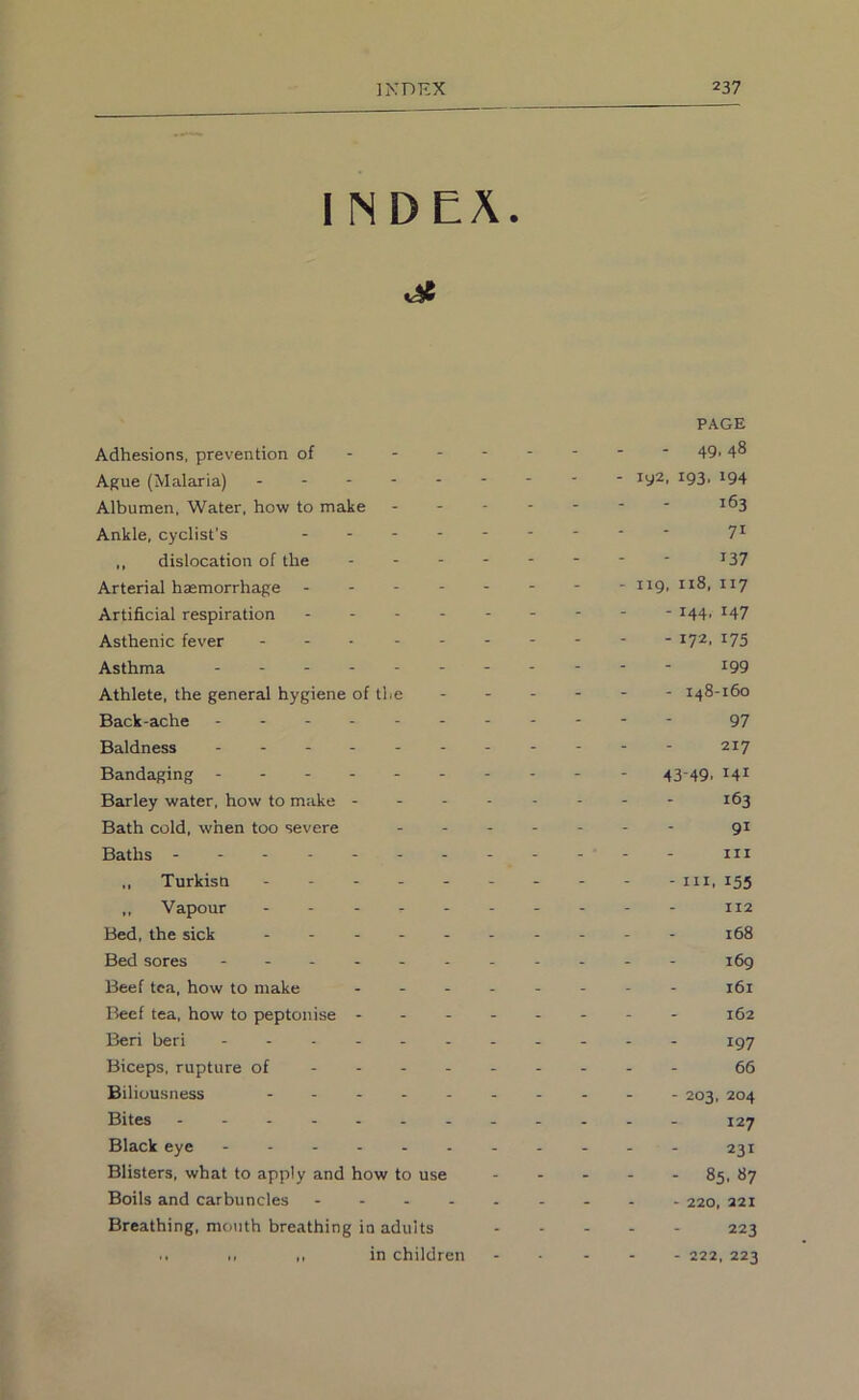 1 NDEA. je PAGE Adhesions, prevention of - 49> 4® Ague (Malaria) - -- -- -- -- iy2, 193, 194 Albumen, Water, how to make ------- 163 Ankle, cyclist’s 7^ ,, dislocation of the - -- -- -- - 137 Arterial haemorrhage -------- 119, 118, 117 Artificial respiration --------- 144, 147 Asthenic fever ^7^' ^75 Asthma - -- -- -- -- -- 199 Athlete, the general hygiene of the - 148-160 Back-ache 97 Baldness - - - - 217 Bandaging ---- - 43-49, 141 Barley water, how to make - - 163 Bath cold, when too severe ------- gi Baths - - III ,, Turkisn - - - - iii, 155 ,, Vapour 112 Bed, the sick 168 Bed sores ---- - 169 Beef tea, how to make -------- 161 Beef tea, how to peptonise - -- -- -- - 162 Beri beri 197 Biceps, rupture of---- 66 Biliousness - 203, 204 Bites - -- -- -- -- -- - 127 Black eye - - 231 Blisters, what to apply and how to use 85, 87 Boils and carbuncles 220, 221 Breathing, mouth breathing in adults 223 .. ,, ,, in children - ... - 222, 223