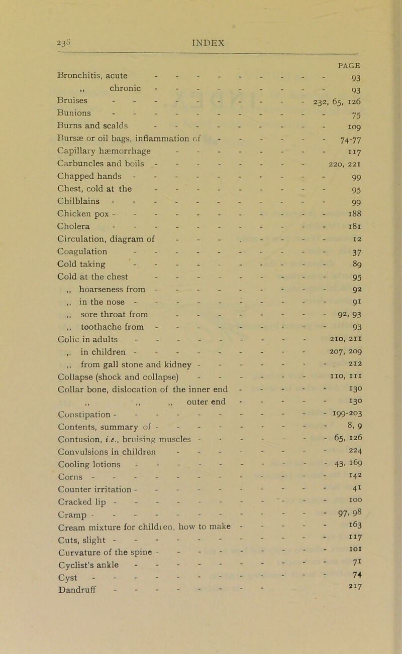 Bronchitis, acute .... ,, chronic - . . . Bruises Bunions Burns and scalds . . . . Bursas or oil bags, inflammation r.i Capillary haemorrhage Carbuncles and boils ... - Chapped hands - . - - - Chest, cold at the . . - . Chilblains Chicken pox Cholera Circulation, diagram of - - - Coagulation Cold taking Cold at the chest - - - . ,, hoarseness from - . - - in the nose ,, sore throat from ,, toothache from - - - - Colic in adults . - . . . in children ,, from gall stone and kidney - Collapse (shock and collapse) Collar bone, dislocation of the inner end ,, ,, ,, outer end Constipation Contents, summary of - Contusion, i.e., bruising muscles - Convulsions in children . . - Cooling lotions Corns ------- Counter irritation - - - - - Cracked lip ----- - Cramp - Cream mixture for childien, how to make Cuts, slight Curvature of the spine - - - - Cyclist's ankle Cyst Dandruff PAGE 93 93 232, 65, 126 75 109 - 74-77 117 220, 221 99 95 99 188 181 12 37 89 95 92 91 - 92. 93 93 210, 211 207, 209 212 no. III 130 130 - 199-203 8,9 - 65, 126 224 - 43. 169 142 41 100 - 97.98 163 H7 101 71 74 217
