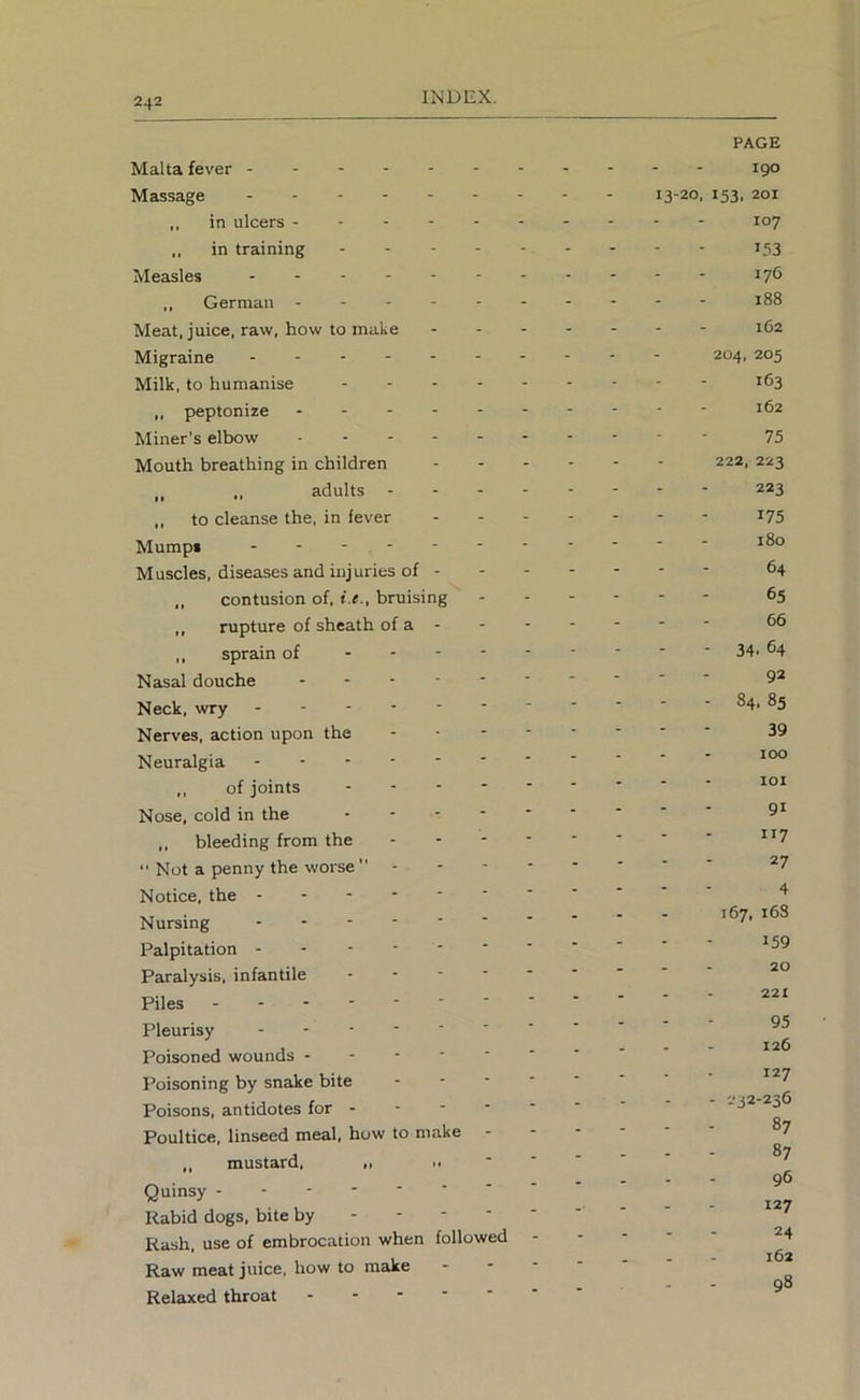 Malta fever Massage - - „ in ulcers „ in training Measles ,, German ------ Meat, juice, raw, how to make Migraine Milk, to humanise ,, peptonize Miner’s elhow Mouth breathing in children - - - ,, adults - - - - „ to cleanse the, in fever Mumpi ------- Muscles, diseases and injuries of - ,, contusion of, i.e., bruising ,, rupture of sheath of a - ,, sprain of Nasal douche Neck, wry - Nerves, action upon the - - - - Neuralgia ,, of joints Nose, cold in the ,, bleeding from the ----  Not a penny the worse  . - - - Notice, the Nursing Palpitation Paralysis, infantile Piles Pleurisy Poisoned wounds Poisoning by snake bite - - • ' Poisons, antidotes for - - ■ ■ ‘ Poultice, linseed meal, how to make - ,, mustard, ,, ‘ Quinsy Rabid dogs, bite by Rash, use of embrocation when followed Raw meat juice, how to make - - ■ Relaxed throat PAGE igo 13-20. *53. 201 107 153 176 188 162 204, 205 163 162 75 222, 223 223 175 180 64 65 66 - 34. 64 92 - 84, 85 39 100 101 91 117 27 4 167, 16S 159 20 221 95 126 127 - 232-236 - - 87 - - 87 96 127 24 162 - - 98