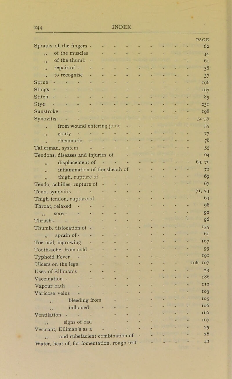 PAGE Sprains of the fingers 62 ,, of the muscles 34 ,, of the thumb 61 ,, repair of - - 38 ,, to recognise 37 Sprue ig6 Stings 107 Stitch ------ 85 Stye 231 Sunstroke 198 Synovitis - 50-57 ,, from wound entering joint 55 „ gouty . - - 77 rheumatic 78 Tallerman, system 55 Tendons, diseases and injuries of 64 ,, displacement of - - 69, 70 ,, inflammation of the sheath of 71 ,, thigh, rupture of - - ^9 Tendo, achilles, rupture of 67 Teno, synovitis 7^i 73 Thigh tendon, rupture of ------- - ^9 Throat, relaxed 9^ „ sore - 9* Thrush 9^ Thumb, dislocation of ^35 ,, sprain of Toe nail, ingrowing Tooth-ache, from cold 93 Typhoid Fever Ulcers on the legs *°7 Uses of Elliman’s Vaccination Vapour bath Varicose veins - ,, bleeding from ,, inflamed Ventilation ,, signs of bad - -- -- -- - 1^7 Vesicant, Elliman's as a „ and rubefacient combination of - - - - - Water, heat of, for fomentation, rough test