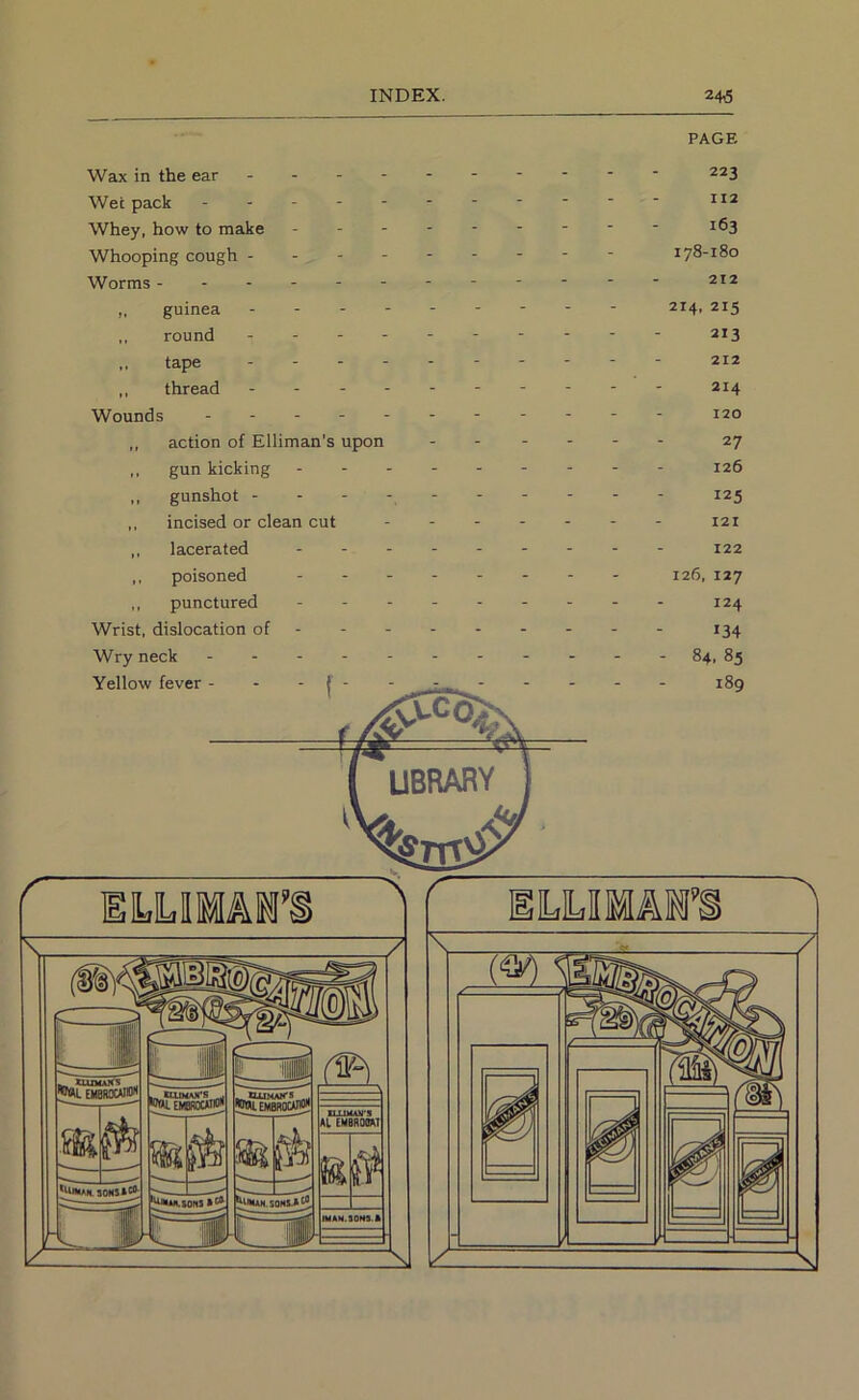 PAGE Wax in the ear . - - - Wet pack . . - - - Whey, how to make - - - Whooping cough - - - - Worms ------ „ guinea - - - - round . - - - „ tape - - - - ,, thread - - - - Wounds ,, action of Elliman’s upon ,, gun kicking - - - ,, gunshot - - - - ,, incised or clean cut ,, lacerated - - - ,, poisoned - . - ,, punctured Wrist, dislocation of - - - Wry neck - - - - - 223 112 163 178-180 212 214. 215 213 212 214 120 27 126 125 121 122 126, 127 124 »34 - 84, 85