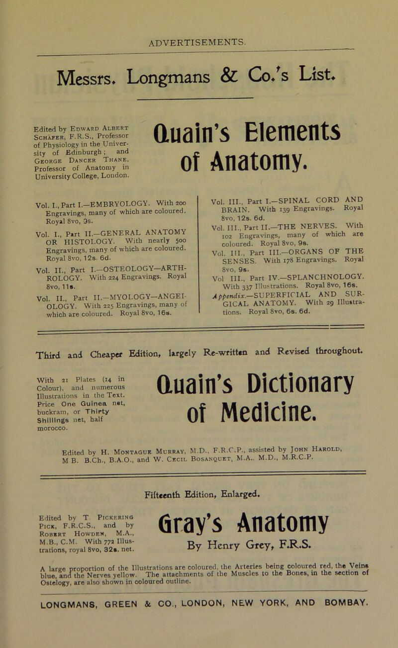 Messrs* Longmans & Co*^s List* Edited by Edward Albert Schafer, F.R.S., Professor of Physiology in the Univer- sity of Edinburgh; and George Dancer Thane, Professor of Anatomy in University College, London. auain’s Elements of Anatomy. Vol. I., Part I.—EMBRYOLOGY. With 200 Engravings, many of which are coloured. Royal 8vo, 9s. Vol. L, Part II.—GENERAL ANATOMY OR HISTOLOGY. With nearly 500 Engravings, many of which are coloured. Royal 8vo, 12s. 6d. Vol. IL, Part I.-OSTEOLOGY-ARTH- ROLOGY. With 224 Engravings. Royal 8vo, 11». Vol. IL, Part II.-MYOLOGY—ANGEI- OLOGY. With 225 Engravings, many of which are coloured. Royal 8vo, 16». Vol. III., Part I.-SPINAL CORD AND BRAIN. With 139 Engravings. Royal 8vo, 12s. 6d. Vol. Ill, Part 11.—THE NERVES. With 102 Engravings, many of which are coloured. Royal 8vo, 9s. Vol. HI., Part III.—ORGANS OF THE SENSES. With 178 Engravings. Royal 8vo, 9s. Vol III., Part IV.—SPLANCHNOLOGY. With 337 Illustrations. Royal 8vo, 16s. .4SUPERFICIAL AND SUR- GICAL ANATOMY. With 29 Illustra- tions. Royal 8vo, 6s. 6d. Third and Cheaper Edition, largely Re-written and Revised throughout. With 21 Plates (14 in Colour), and numerous Illustrations in the Text. Price One Guinea net, buckram, or Thirty Shillings net, half morocco. auain’s Dictionary of Medicine. Edited by H. Montague Murray, M.D., F.R.C.P., assisted by John Harold, M B. B.Ch., B.A.O., and W. Cecil Bosanquet, M.A.. M.D., M.R.C.P. Fifteenth Edition, Enlarged. Edited by T Pickering Pick, F.R.C.S., and by Robert Howdem, M.A., M.B., C.M. With 772 Illus- trations, royal 8vo, 32e. net. Gray’s Anatomy By Henry Grey, F.R.S. A large proportion of the Illustrations are coloured, the Arteries being coloured red, the Vein* blue, anathe Nerves yellow. The attachments of the Muscles to the Bones, in the section of Ostelogy, are also shown in coloured outline. LONGMANS, GREEN & CO., LONDON, NEW YORK, AND BOMBAY.