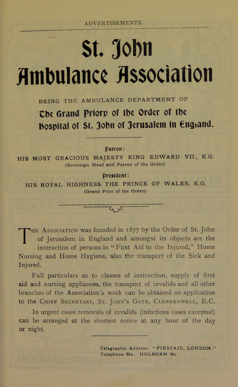 St. 3ol)n tlmbulance Association BEING THE AMBULANCE DEPARTMENT OF Cbe Grand Priorp of tbe Order of tbe hospital of St, 3o!)n of 3eru$alem In €ngiand. patron: HIS MOST GRACIOUS MAJESTY KING EDWARD VII., K.G. (Sovereign Head and Patron of the Order). president: HIS ROYAL HIGHNESS THE PRINCE OF WALES, K.G. (Grand Prior of the Order). The Association was founded in 1877 by the Order of St. John of Jerusalem in England and amongst its objects are the instruction of persons in “ First Aid to the Injured,” Home Nursing and Home Hygiene, also the transport of the Sick and Injured. Full particulars as to classes of instruction, supply of first aid and nursing appliances, the transport of invalids and all other branches of the Association’s work can be obtained on application to the Chief Secretary, St. John’s Gate, Clerkenwell, E.C. In urgent cases removals of invalids (infectious cases excepted) can be arranged at the shortest notice at any hour of the day or night. Telegraphic Address: “FIRSTAID, LONDON.” Telephone No.: HOLBORN 86i.