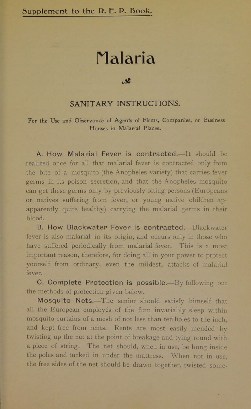 5upplement to the R. E. P. &ook. rialaria SANITARY INSTRUCTIONS. For ihe Use and Observance of Agents of Firms, Companies, or Business Houses in Malarial Places. A. How Malarial Fever is contracted.—It should he realized once for all that malarial fever is contracted only from the bite of a mosquito (the Anopheles variety) that carries fever germs in its poison secretion, and that the Anopheles mosquito can get these germs only by previously biting persons (Europeans or natives suffering from fever, or young native children ap- apparently quite healthy) carrying the malarial germs in their blood. B. How Blackwaten Fever is contracted.—Blackwater fever is also malarial in its origin, and occurs only in those who have suffered periodically from malarial fever. This is a most important reason, therefore, for doing all in your power to protect yourself from ordinary, even the mildest, attacks of malarial fever. C. Complete Protection is possible.—By following out the methods of protection given below. Mosquito Nets.—The senior should satisfy himself tliat all the European employes of the firm invariably sleep Avithin mosquito curtains of a mesh of not less than ten holes to the inch, and kept free from rents. Rents are most easily mended by twisting up the net at the point of breakage and tying round with a piece of string. The net should, when in use, be hung inside the poles and tucked in under the mattress. When not in use, the free sides of the net should be drawn together, twisted some-