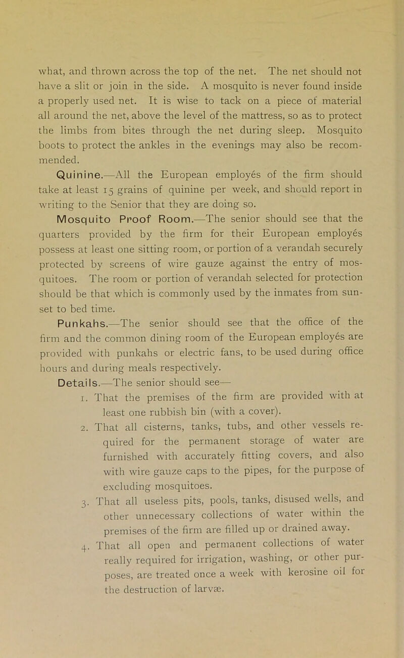 what, and thrown across the top of the net. The net should not have a slit or join in the side. A mosquito is never found inside a properly used net. It is wise to tack on a piece of material all around the net, above the level of the mattress, so as to protect the limbs from bites through the net during sleep. Mosquito boots to protect the ankles in the evenings may also be recom- mended. Quinine.—All the European employes of the firm should take at least 15 grains of quinine per week, and should report in writing to the Senior that they are doing so. Mosquito Proof Room.—The senior should see that the quarters provided by the firm for their European employes possess at least one sitting room, or portion of a verandah securely protected by screens of wire gauze against the entry of mos- quitoes. The room or portion of verandah selected for protection should be that which is commonly used by the inmates from sun- set to bed time. Punkahs.—The senior should see that the office of the firm and the common dining room of the European employes are provided with punkahs or electric fans, to be used during office liOLirs and during meals respectively. Details.—The senior should see— 1. That the premises of the firm are provided with at least one rubbish bin (with a cover). 2. That all cisterns, tanks, tubs, and other vessels re- quired for the permanent storage of water are furnished with accurately fitting covers, and also with wire gauze caps to the pipes, for the purpose of excluding mosquitoes. 3. That all useless pits, pools, tanks, disused wells, and other unnecessary collections of water within the premises of the firm are filled up or drained away. 4. That all open and permanent collections of water really required for irrigation, washing, or other pur- poses, are treated once a week with kerosine oil for the destruction of larvae.