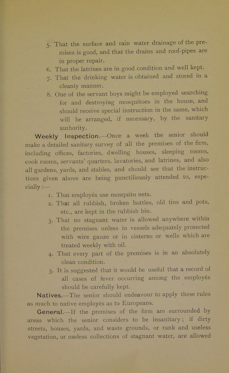 5- That the surface and rain water drainage of the pre- mises is good, and that the drains and roof-pipes are in proper repair. 6. That the latrines are in good condition and well kept. 7. That the drinking water is obtained and stored in a cleanly manner. 8. One of the servant boys might be employed searching for and destroying mosquitoes in the house, and should receive special instruction in the same, which will be arranged, if necessary, by the sanitary amhority. Weekly Inspection.—Once a week the senior should make a detailed sanitary survey of all the premises of the firm, including offices, factories, dwelling houses, sleeping rooms, cook rooms, servants’ quarters, lavatories, and latrines, and also all gardens, yards, and stables, and should see that the instruc- tions given above are being punctiliously attended to, espe- cially ;— 1. That employes use mosquito nets. 2. That all rubbish, broken bottles, old tins and pots, etc., are kept in the rubbish bin. 3. That no stagnant water is allowed anywhere within the premises unless in vessels adequately protected with wire gauze or in cisterns or wells which are treated weekly with oil. 4. That every part of the premises is in an absolutely clean condition. 5. It is suggested that it would be useful that a record of all cases of fever occurring among the employes should be carefully kept. Natives.—The senior should endeavour to apply these rules as much to native employes as to Europeans. General.—If the premises of the firm are surrounded by areas which the senior considers to be insanitary ; if dirty streets, houses, yards, and waste grounds, or rank and useless vegetation, or useless collections of stagnant water, are allowed